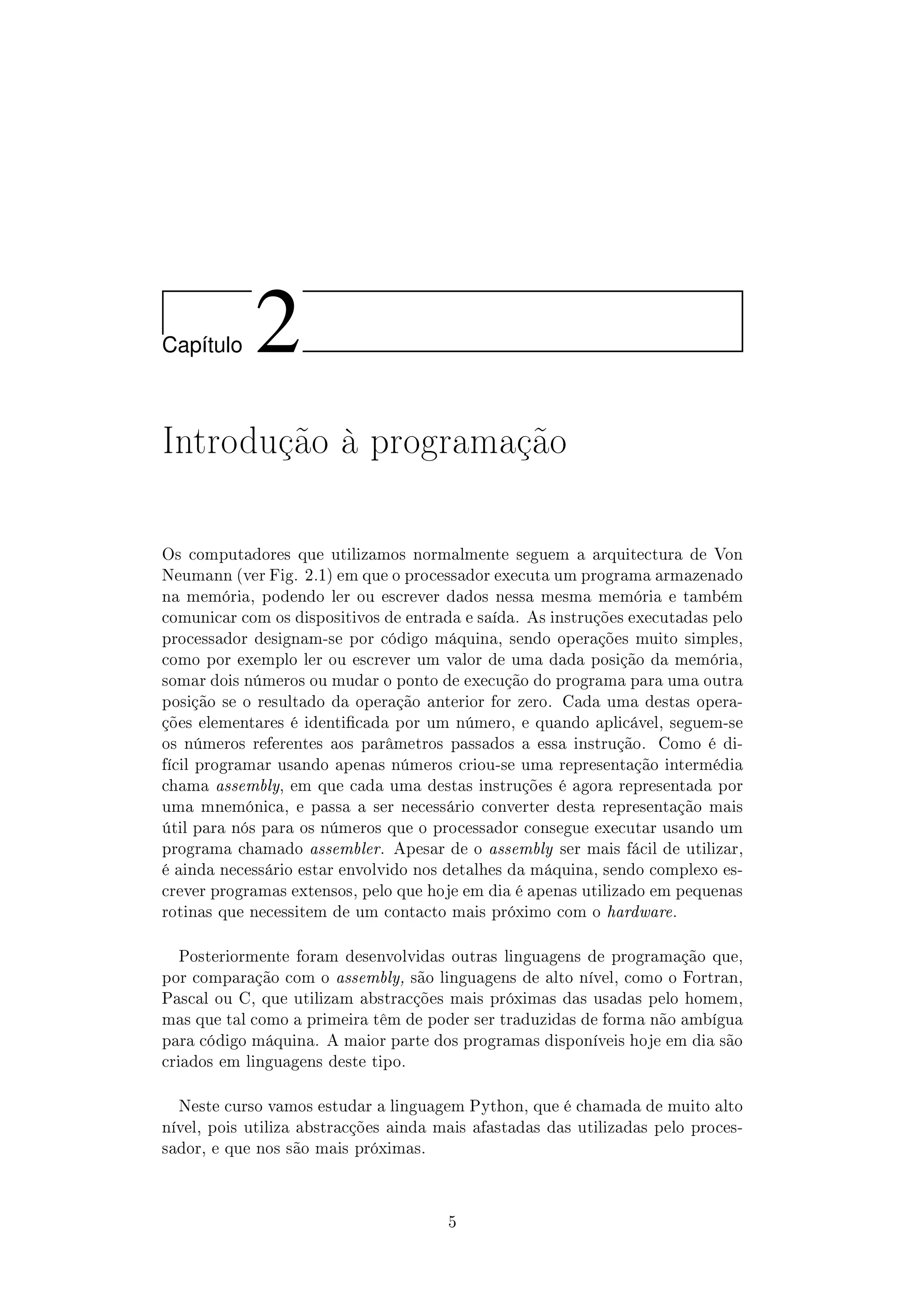 Cap´ıtulo 2
Introdução à programação
Os computadores que utilizamos normalmente seguem a arquitectura de Von
Neumann (ver Fig. 2.1) em que o processador executa um programa armazenado
na memória, podendo ler ou escrever dados nessa mesma memória e também
comunicar com os dispositivos de entrada e saída. As instruções executadas pelo
processador designam-se por código máquina, sendo operações muito simples,
como por exemplo ler ou escrever um valor de uma dada posição da memória,
somar dois números ou mudar o ponto de execução do programa para uma outra
posição se o resultado da operação anterior for zero. Cada uma destas opera-
ções elementares é identicada por um número, e quando aplicável, seguem-se
os números referentes aos parâmetros passados a essa instrução. Como é di-
fícil programar usando apenas números criou-se uma representação intermédia
chama assembly, em que cada uma destas instruções é agora representada por
uma mnemónica, e passa a ser necessário converter desta representação mais
útil para nós para os números que o processador consegue executar usando um
programa chamado assembler. Apesar de o assembly ser mais fácil de utilizar,
é ainda necessário estar envolvido nos detalhes da máquina, sendo complexo es-
crever programas extensos, pelo que hoje em dia é apenas utilizado em pequenas
rotinas que necessitem de um contacto mais próximo com o hardware.
Posteriormente foram desenvolvidas outras linguagens de programação que,
por comparação com o assembly, são linguagens de alto nível, como o Fortran,
Pascal ou C, que utilizam abstracções mais próximas das usadas pelo homem,
mas que tal como a primeira têm de poder ser traduzidas de forma não ambígua
para código máquina. A maior parte dos programas disponíveis hoje em dia são
criados em linguagens deste tipo.
Neste curso vamos estudar a linguagem Python, que é chamada de muito alto
nível, pois utiliza abstracções ainda mais afastadas das utilizadas pelo proces-
sador, e que nos são mais próximas.
5
 