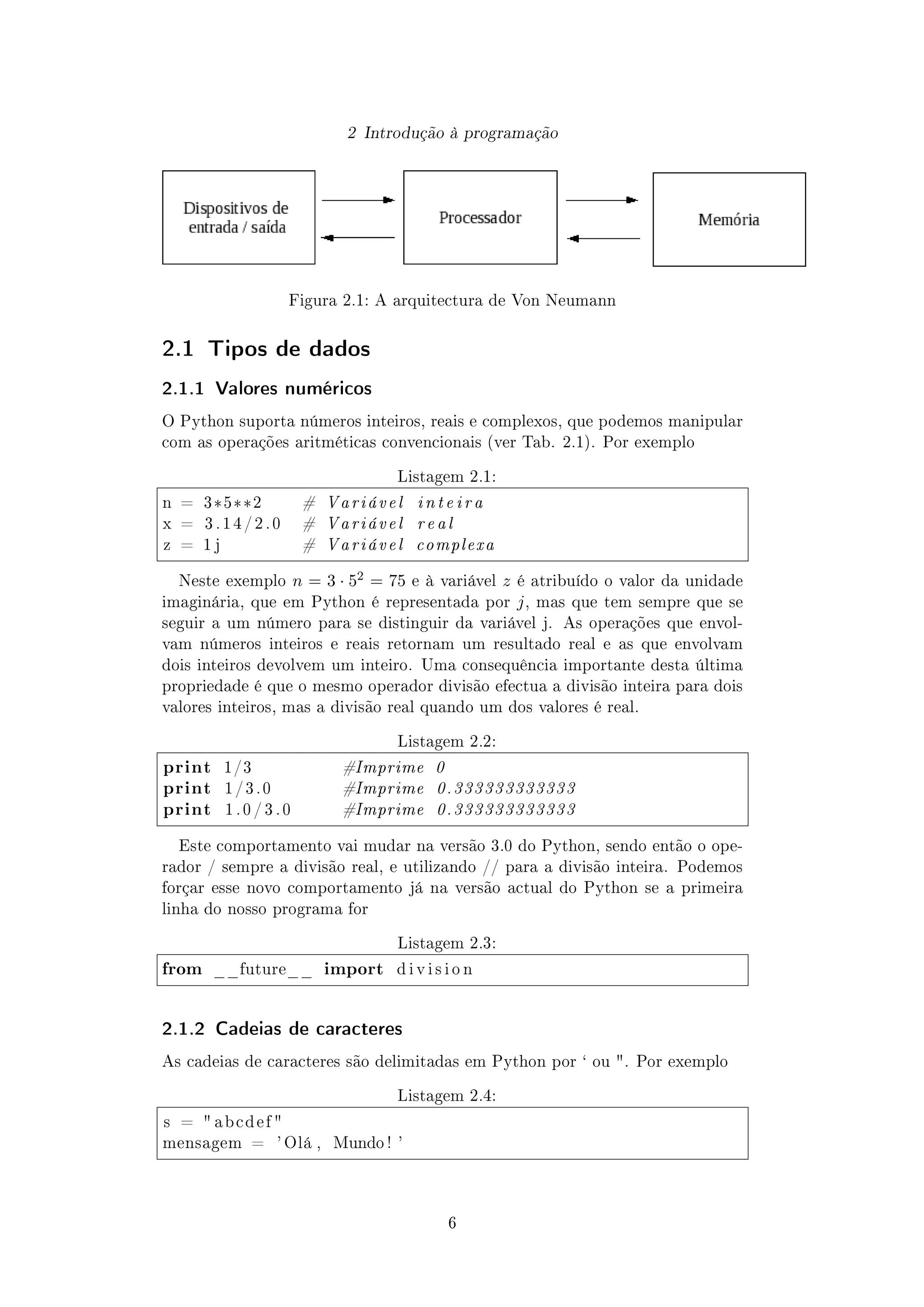 2 Introdução à programação
Figura 2.1: A arquitectura de Von Neumann
2.1 Tipos de dados
2.1.1 Valores numéricos
O Python suporta números inteiros, reais e complexos, que podemos manipular
com as operações aritméticas convencionais (ver Tab. 2.1). Por exemplo
Listagem 2.1:
n = 3*5**2 # Variável i n t e i r a
x = 3 . 1 4 / 2 . 0 # Variável real
z = 1 j # Variável complexa
Neste exemplo n = 3 · 52 = 75 e à variável z é atribuído o valor da unidade
imaginária, que em Python é representada por j, mas que tem sempre que se
seguir a um número para se distinguir da variável j. As operações que envol-
vam números inteiros e reais retornam um resultado real e as que envolvam
dois inteiros devolvem um inteiro. Uma consequência importante desta última
propriedade é que o mesmo operador divisão efectua a divisão inteira para dois
valores inteiros, mas a divisão real quando um dos valores é real.
Listagem 2.2:
print 1/3 #Imprime 0
print 1 / 3 . 0 #Imprime 0.333333333333
print 1 . 0 / 3 . 0 #Imprime 0.333333333333
Este comportamento vai mudar na versão 3.0 do Python, sendo então o ope-
rador / sempre a divisão real, e utilizando // para a divisão inteira. Podemos
forçar esse novo comportamento já na versão actual do Python se a primeira
linha do nosso programa for
Listagem 2.3:
from __future__ import d i v i s i o n
2.1.2 Cadeias de caracteres
As cadeias de caracteres são delimitadas em Python por ` ou . Por exemplo
Listagem 2.4:
s =  a b c d e f 
mensagem = ' Olá , Mundo ! '
6
 