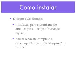 Como instalar
• Existem duas formas:
 • Instalação pelo mecanismo de
   atualização do Eclipse (instalação
   rápida);
 • Baixar o pacote completo e
   descompactar na pasta “dropins” do
   Eclipse.
 