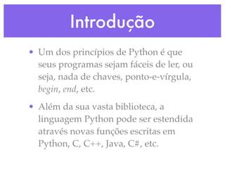 Introdução
• Um dos princípios de Python é que
  seus programas sejam fáceis de ler, ou
  seja, nada de chaves, ponto-e-vírgula,
  begin, end, etc.
• Além da sua vasta biblioteca, a
  linguagem Python pode ser estendida
  através novas funções escritas em
  Python, C, C++, Java, C#, etc.
 