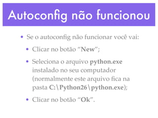 Autoconﬁg não funcionou
 • Se o autoconﬁg não funcionar você vai:
  • Clicar no botão “New”;
  • Seleciona o arquivo python.exe
    instalado no seu computador
    (normalmente este arquivo ﬁca na
    pasta C:Python26python.exe);
  • Clicar no botão “Ok”.
 