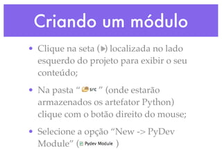 Criando um módulo
• Clique na seta ( ) localizada no lado
  esquerdo do projeto para exibir o seu
  conteúdo;
• Na pasta “     ” (onde estarão
  armazenados os artefator Python)
  clique com o botão direito do mouse;
• Selecione a opção “New -> PyDev
  Module” (          )
 