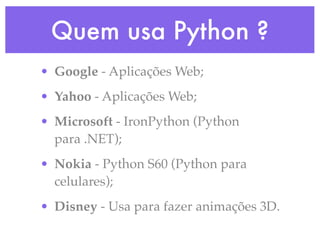 Quem usa Python ?
• Google - Aplicações Web;
• Yahoo - Aplicações Web;
• Microsoft - IronPython (Python
  para .NET);
• Nokia - Python S60 (Python para
  celulares);
• Disney - Usa para fazer animações 3D.
 