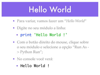 Hello World
• Para variar, vamos fazer um “Hello World”
• Digite no seu módulo a linha:
 • print 'Hello World !'
• Com o botão direito do mouse, clique sobre
  o seu módulo e selecione a opção “Run As -
  > Python Run”;
• No console você verá:
 • Hello World !
 
