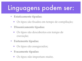 Linguagens podem ser:
• Estaticamente tipadas:
  • Os tipos são ﬁxados em tempo de compilação;
• Dinamicamente tipadas:
  • Os tipos são descobertos em tempo de
    execução;
• Fortemente tipadas:
  • Os tipos são assegurados;
• Fracamente tipadas:
  • Os tipos não importam muito.
 