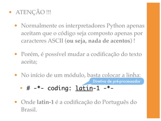 • ATENÇÃO !!!

 • Normalmente os interpretadores Python apenas
   aceitam que o código seja composto apenas por
   caracteres ASCII (ou seja, nada de acentos) !

 • Porém, é possível mudar a codiﬁcação do texto
   aceita;

 • No início de um módulo, basta colocar a linha:
                              Diretiva de pré-processador

   • # -*- coding: latin-1 -*-

 • Onde latin-1 é a codiﬁcação do Português do
   Brasil.
 
