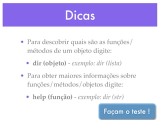 Dicas
• Para descobrir quais são as funções/
  métodos de um objeto digite:
 • dir (objeto) - exemplo: dir (lista)
• Para obter maiores informações sobre
  funções/métodos/objetos digite:
 • help (função) - exemplo: dir (str)

                               Façam o teste !
 