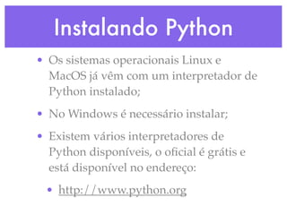 Instalando Python
• Os sistemas operacionais Linux e
  MacOS já vêm com um interpretador de
  Python instalado;
• No Windows é necessário instalar;
• Existem vários interpretadores de
  Python disponíveis, o oﬁcial é grátis e
  está disponível no endereço:
 • http://www.python.org
 