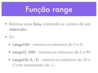Função range
• Retorna uma lista, contendo os valores de um
  intervalo;
• Ex:
 • range(10) - retorna os números de 0 a 9;
 • range(2, 100) - retorna os números de 2 a 99;
 • range(10, 0, -1) - retorna os números de 10 a
   0 com incremento de -1.
 