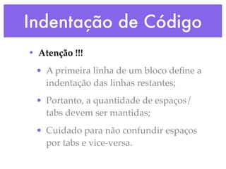 Indentação de Código
• Atenção !!!
 • A primeira linha de um bloco deﬁne a
   indentação das linhas restantes;
 • Portanto, a quantidade de espaços/
   tabs devem ser mantidas;
 • Cuidado para não confundir espaços
   por tabs e vice-versa.
 