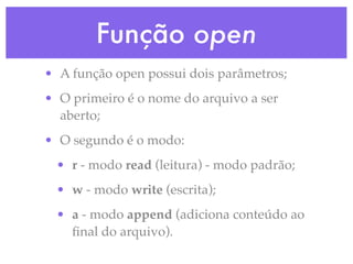 Função open
• A função open possui dois parâmetros;
• O primeiro é o nome do arquivo a ser
  aberto;
• O segundo é o modo:
 • r - modo read (leitura) - modo padrão;
 • w - modo write (escrita);
 • a - modo append (adiciona conteúdo ao
   ﬁnal do arquivo).
 