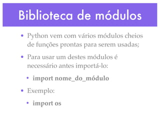 Biblioteca de módulos
• Python vem com vários módulos cheios
  de funções prontas para serem usadas;
• Para usar um destes módulos é
  necessário antes importá-lo:
 • import nome_do_módulo
• Exemplo:
 • import os
 