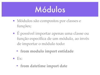 Módulos
• Módulos são compostos por classes e
  funções;
• É possível importar apenas uma classe ou
  função especíﬁca de um módulo, ao invés
  de importar o módulo todo:
 • from modulo import entidade
• Ex:
 • from datetime import date
 