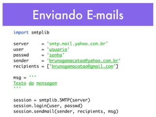 Enviando E-mails
import smtplib

server       =   'smtp.mail.yahoo.com.br'
user         =   'usuario'
passwd       =   'senha'
sender       =   'brunogamacatao@yahoo.com.br'
recipients   =   ['brunogamacatao@gmail.com']

msg = '''
Texto da mensagem
'''

session = smtplib.SMTP(server)
session.login(user, passwd)
session.sendmail(sender, recipients, msg)
 