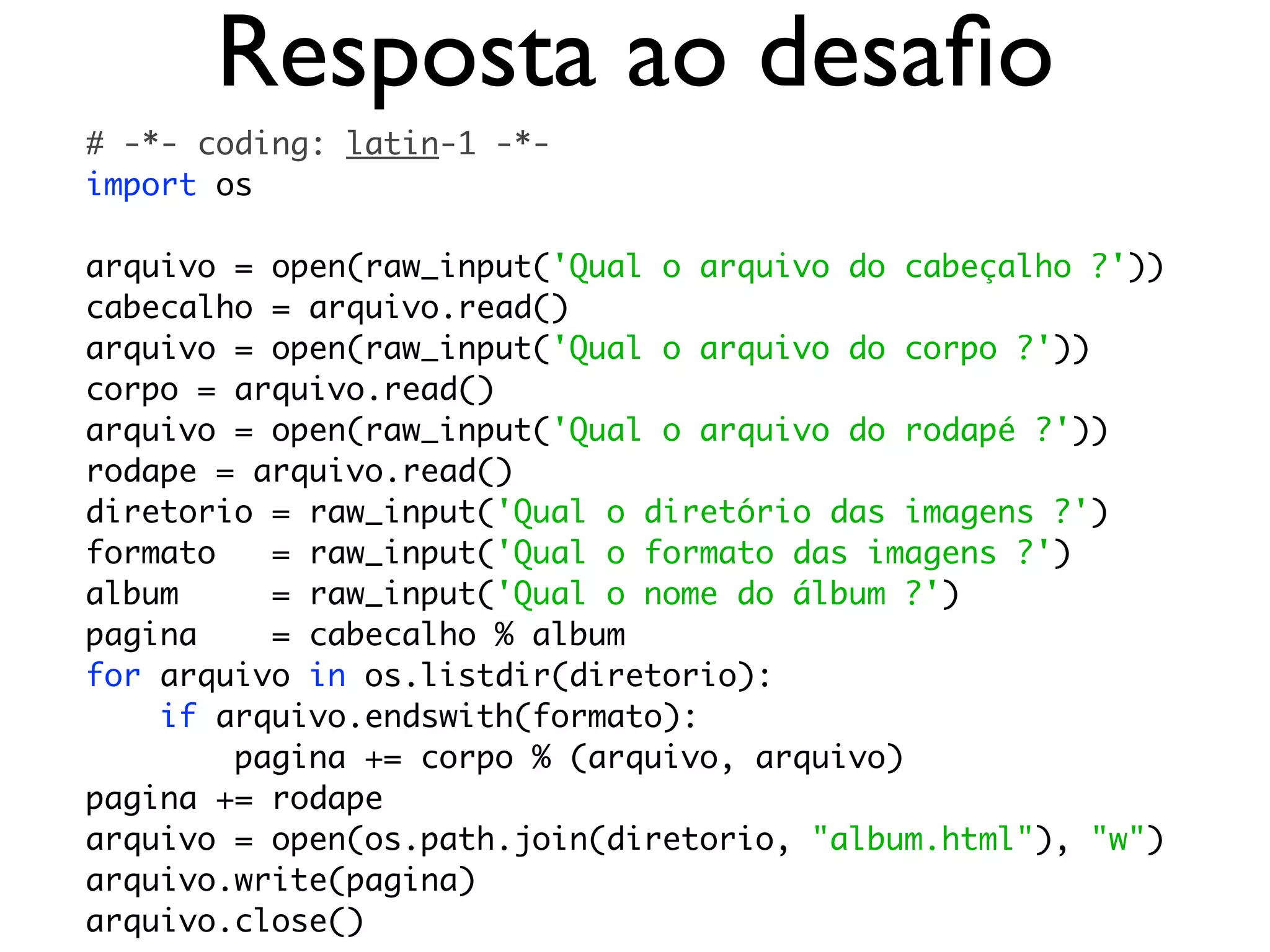 Resposta ao desaﬁo
# -*- coding: latin-1 -*-
import os

arquivo = open(raw_input('Qual o arquivo do cabeçalho ?'))
cabecalho = arquivo.read()
arquivo = open(raw_input('Qual o arquivo do corpo ?'))
corpo = arquivo.read()
arquivo = open(raw_input('Qual o arquivo do rodapé ?'))
rodape = arquivo.read()
diretorio = raw_input('Qual o diretório das imagens ?')
formato   = raw_input('Qual o formato das imagens ?')
album     = raw_input('Qual o nome do álbum ?')
pagina    = cabecalho % album
for arquivo in os.listdir(diretorio):
    if arquivo.endswith(formato):
        pagina += corpo % (arquivo, arquivo)
pagina += rodape
arquivo = open(os.path.join(diretorio, "album.html"), "w")
arquivo.write(pagina)
arquivo.close()
 