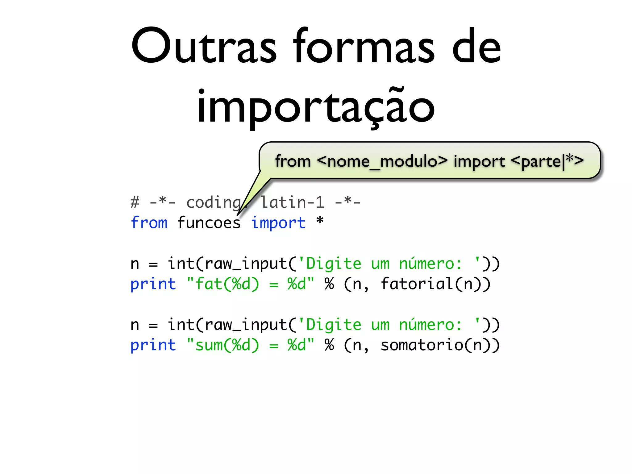 Outras formas de
  importação
               from <nome_modulo> import <parte|*>

# -*- coding: latin-1 -*-
from funcoes import *

n = int(raw_input('Digite um número: '))
print "fat(%d) = %d" % (n, fatorial(n))

n = int(raw_input('Digite um número: '))
print "sum(%d) = %d" % (n, somatorio(n))
 