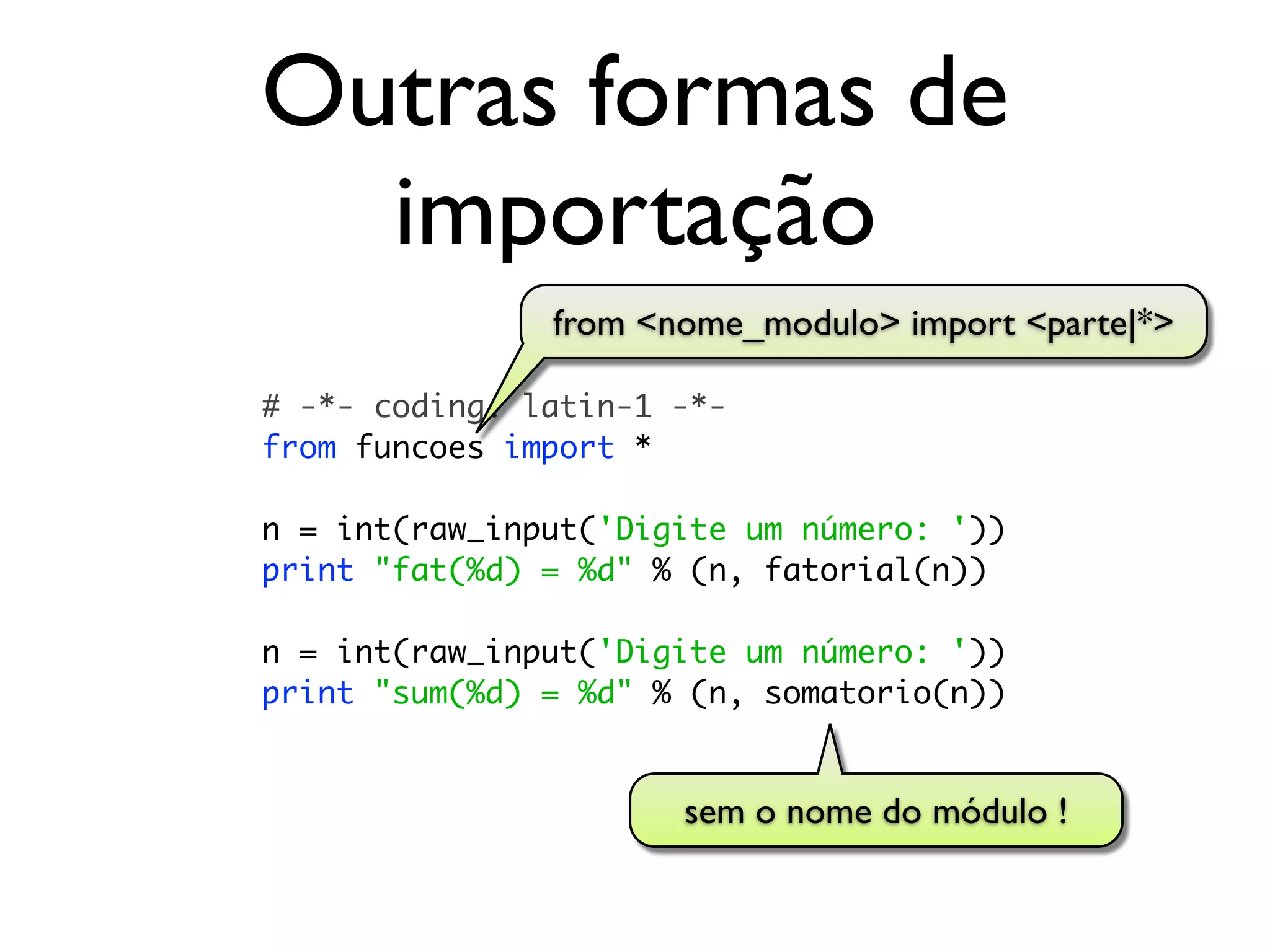 Outras formas de
  importação
               from <nome_modulo> import <parte|*>

# -*- coding: latin-1 -*-
from funcoes import *

n = int(raw_input('Digite um número: '))
print "fat(%d) = %d" % (n, fatorial(n))

n = int(raw_input('Digite um número: '))
print "sum(%d) = %d" % (n, somatorio(n))


                      sem o nome do módulo !
 