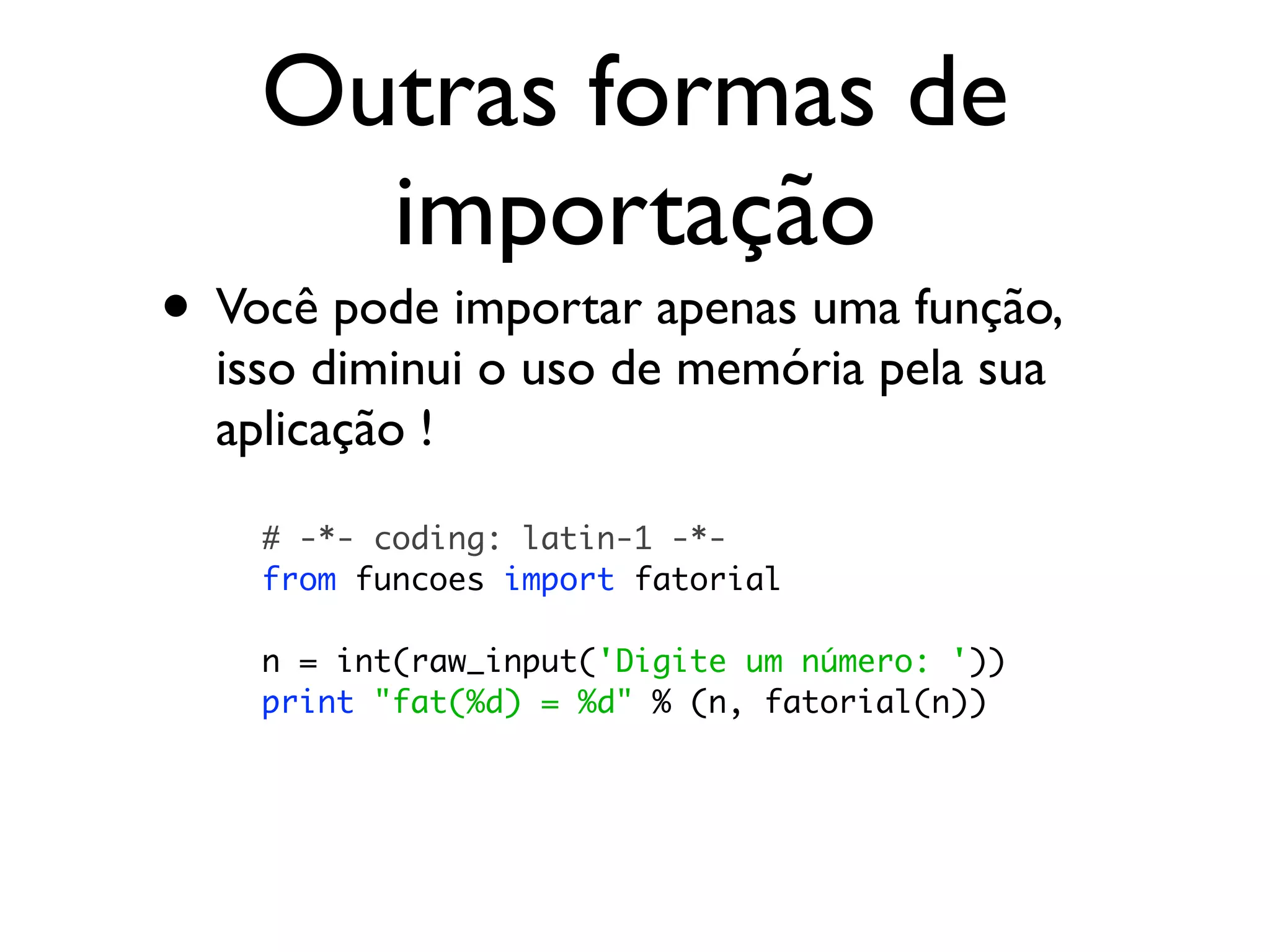 Outras formas de
      importação
• Você pode importar apenas uma função,
  isso diminui o uso de memória pela sua
  aplicação !

    # -*- coding: latin-1 -*-
    from funcoes import fatorial

    n = int(raw_input('Digite um número: '))
    print "fat(%d) = %d" % (n, fatorial(n))
 
