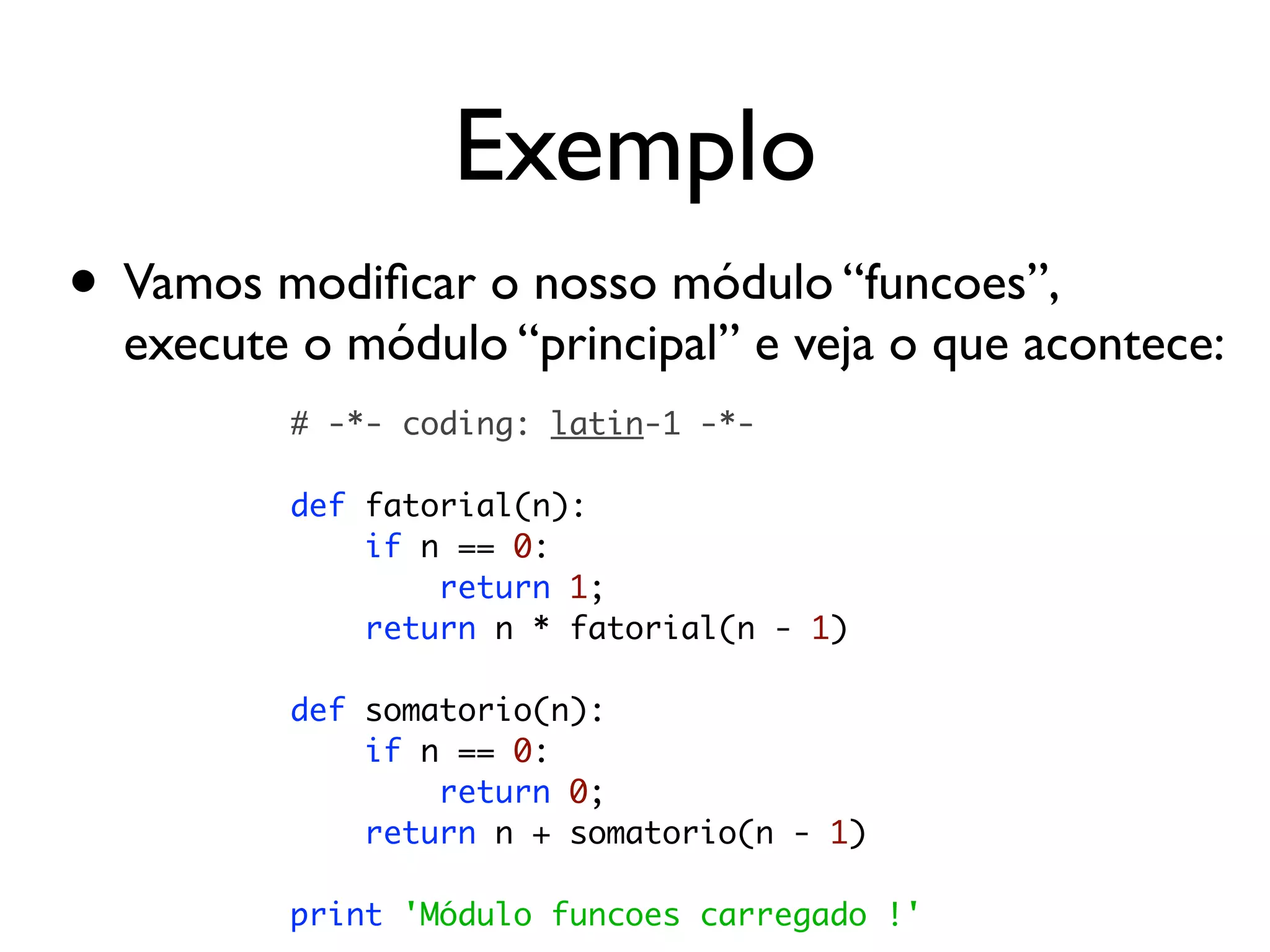 Exemplo
• Vamos modiﬁcar o nosso módulo “funcoes”,
  execute o módulo “principal” e veja o que acontece:
         # -*- coding: latin-1 -*-

         def fatorial(n):
             if n == 0:
                 return 1;
             return n * fatorial(n - 1)

         def somatorio(n):
             if n == 0:
                 return 0;
             return n + somatorio(n - 1)

         print 'Módulo funcoes carregado !'
 