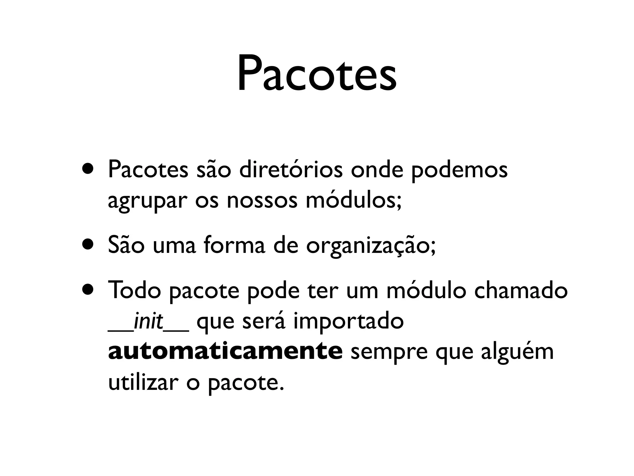 Pacotes
• Pacotes são diretórios onde podemos
  agrupar os nossos módulos;
• São uma forma de organização;
• Todo pacote pode ter um módulo chamado
  __init__ que será importado
  automaticamente sempre que alguém
  utilizar o pacote.
 