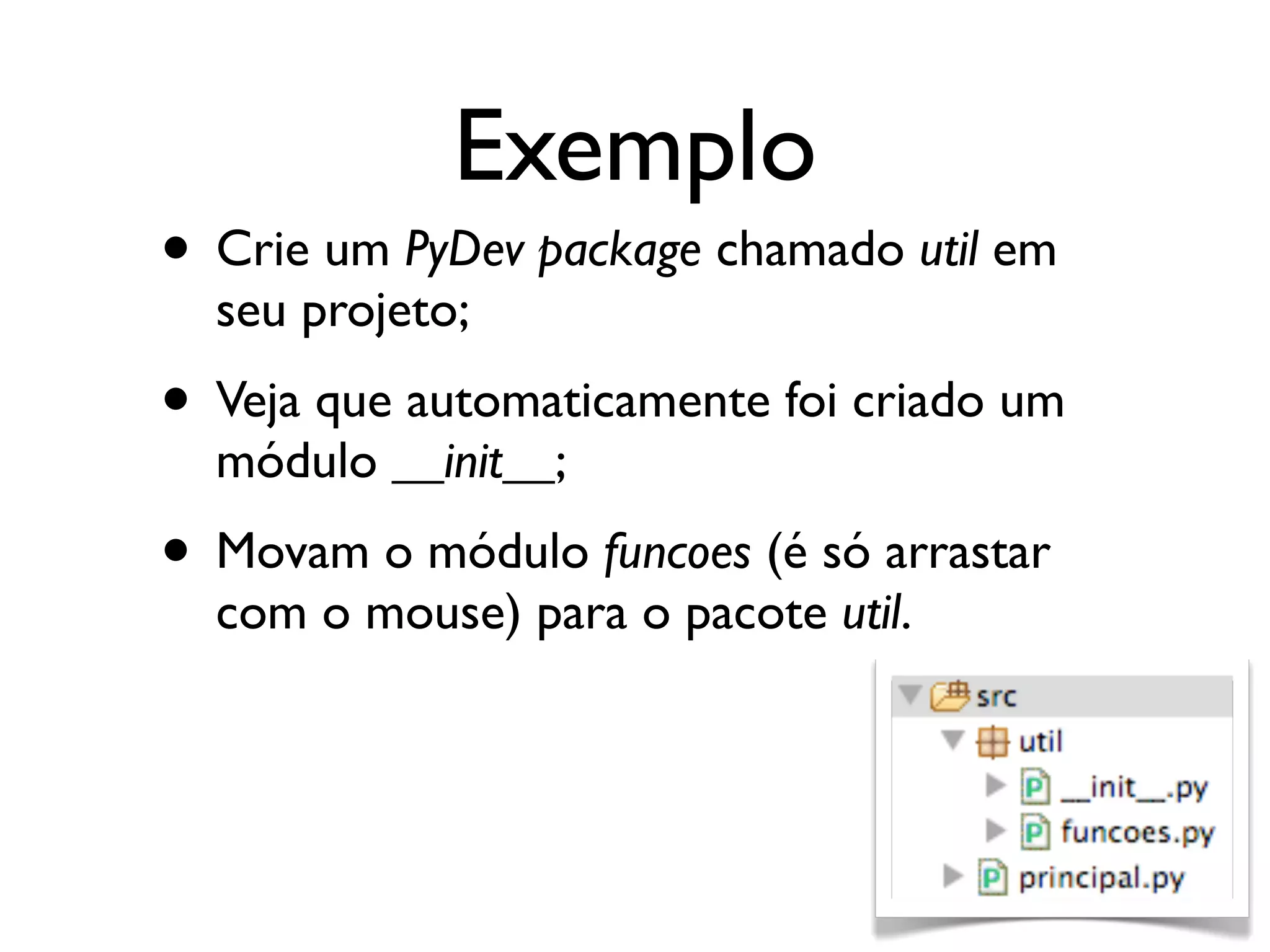 Exemplo
• Crie um PyDev package chamado util em
  seu projeto;
• Veja que automaticamente foi criado um
  módulo __init__;
• Movam o módulo funcoes (é só arrastar
  com o mouse) para o pacote util.
 