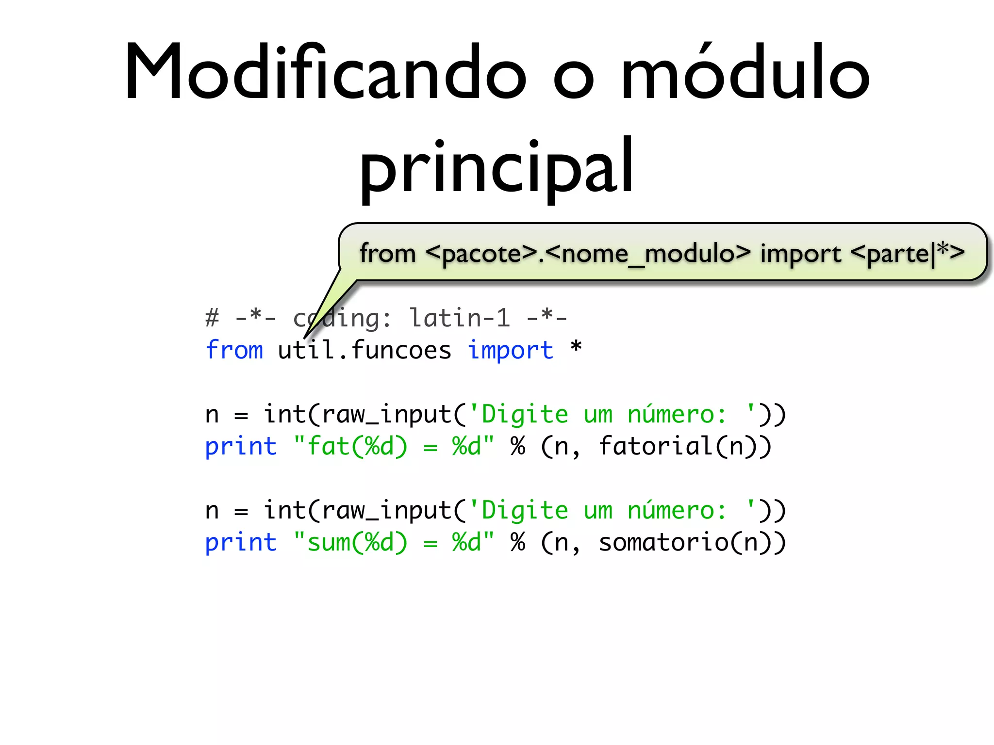 Modiﬁcando o módulo
      principal
            from <pacote>.<nome_modulo> import <parte|*>

  # -*- coding: latin-1 -*-
  from util.funcoes import *

  n = int(raw_input('Digite um número: '))
  print "fat(%d) = %d" % (n, fatorial(n))

  n = int(raw_input('Digite um número: '))
  print "sum(%d) = %d" % (n, somatorio(n))
 