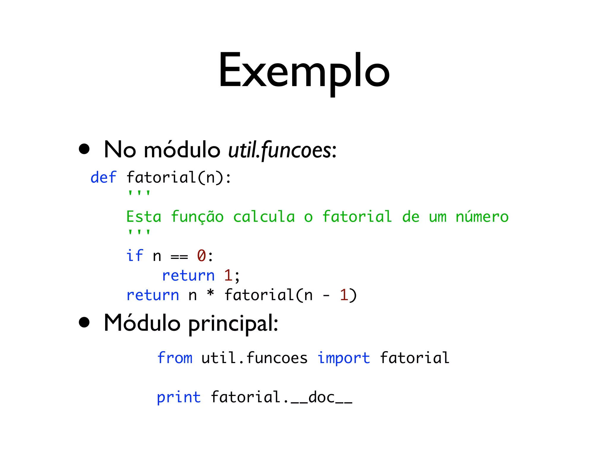 Exemplo
• No módulo util.funcoes:
 def fatorial(n):
     '''
     Esta função calcula o fatorial de um número
     '''
     if n == 0:
         return 1;
     return n * fatorial(n - 1)

• Módulo principal:
        from util.funcoes import fatorial

        print fatorial.__doc__
 