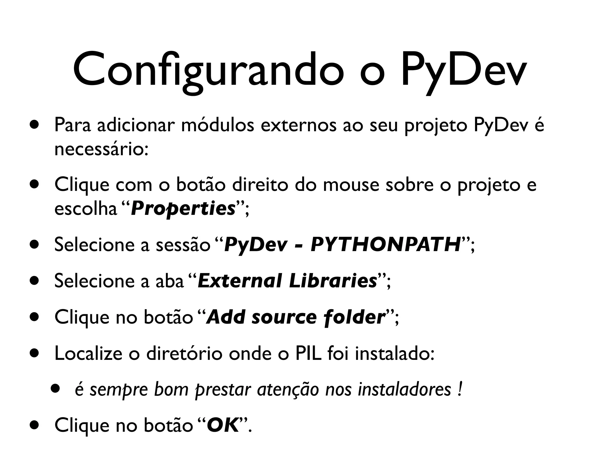 Conﬁgurando o PyDev
•   Para adicionar módulos externos ao seu projeto PyDev é
    necessário:
•   Clique com o botão direito do mouse sobre o projeto e
    escolha “Properties”;
•   Selecione a sessão “PyDev - PYTHONPATH”;
•   Selecione a aba “External Libraries”;
•   Clique no botão “Add source folder”;
•   Localize o diretório onde o PIL foi instalado:
    •   é sempre bom prestar atenção nos instaladores !
•   Clique no botão “OK”.
 