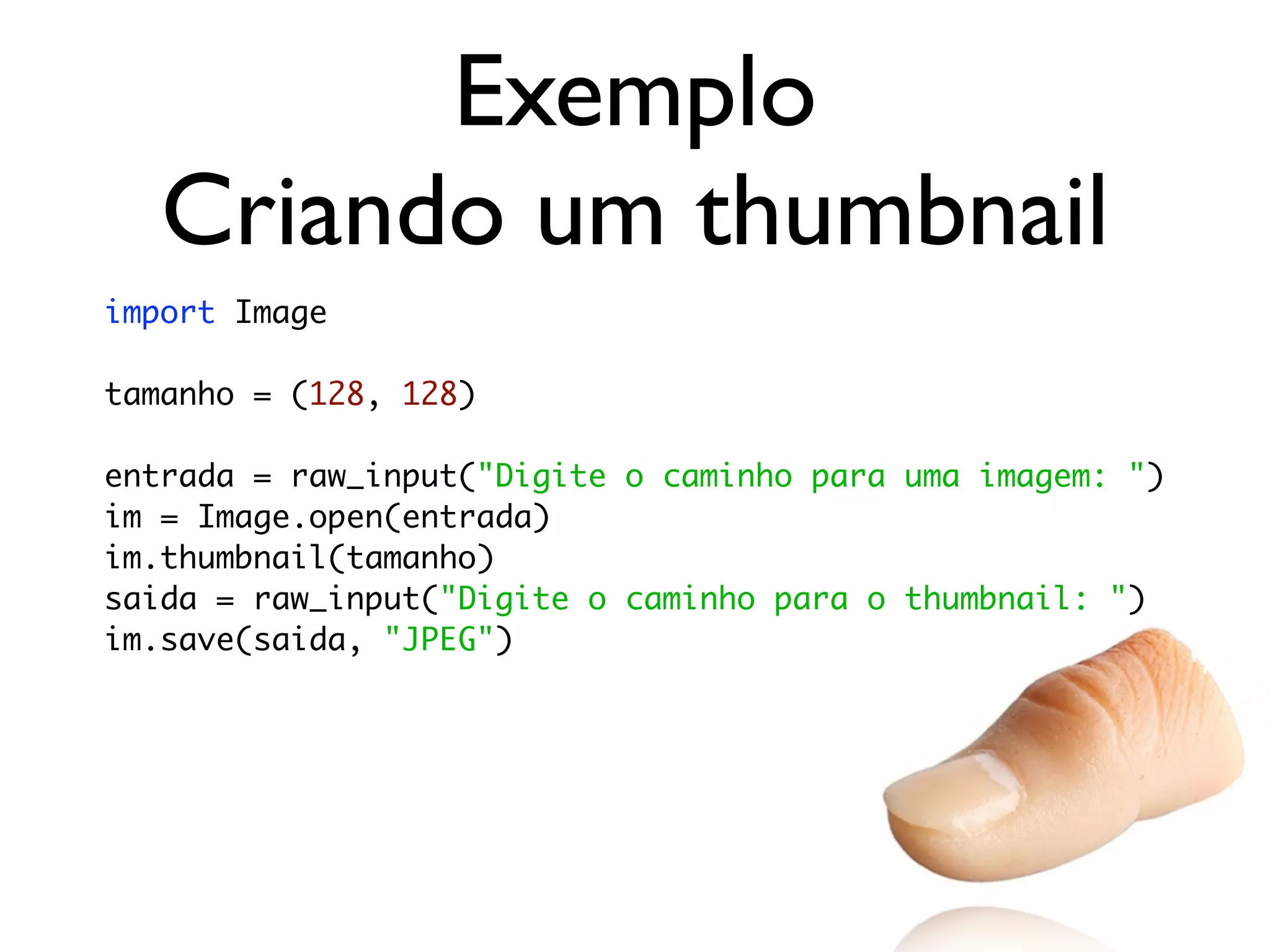 Exemplo
   Criando um thumbnail
import Image

tamanho = (128, 128)

entrada = raw_input("Digite o caminho para uma imagem: ")
im = Image.open(entrada)
im.thumbnail(tamanho)
saida = raw_input("Digite o caminho para o thumbnail: ")
im.save(saida, "JPEG")
 