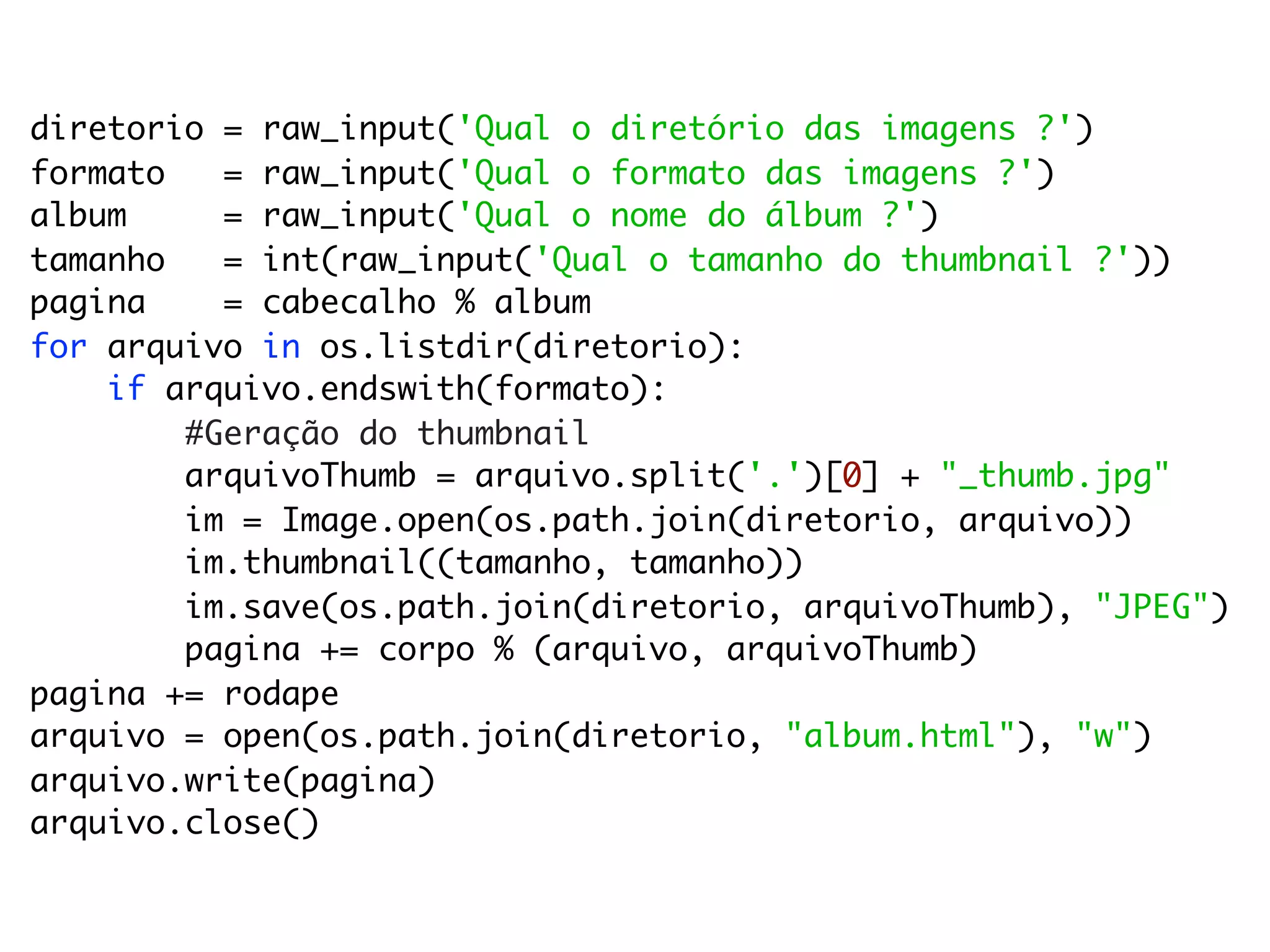 diretorio = raw_input('Qual o diretório das imagens ?')
formato   = raw_input('Qual o formato das imagens ?')
album     = raw_input('Qual o nome do álbum ?')
tamanho   = int(raw_input('Qual o tamanho do thumbnail ?'))
pagina    = cabecalho % album
for arquivo in os.listdir(diretorio):
    if arquivo.endswith(formato):
        #Geração do thumbnail
        arquivoThumb = arquivo.split('.')[0] + "_thumb.jpg"
        im = Image.open(os.path.join(diretorio, arquivo))
        im.thumbnail((tamanho, tamanho))
        im.save(os.path.join(diretorio, arquivoThumb), "JPEG")
        pagina += corpo % (arquivo, arquivoThumb)
pagina += rodape
arquivo = open(os.path.join(diretorio, "album.html"), "w")
arquivo.write(pagina)
arquivo.close()
 