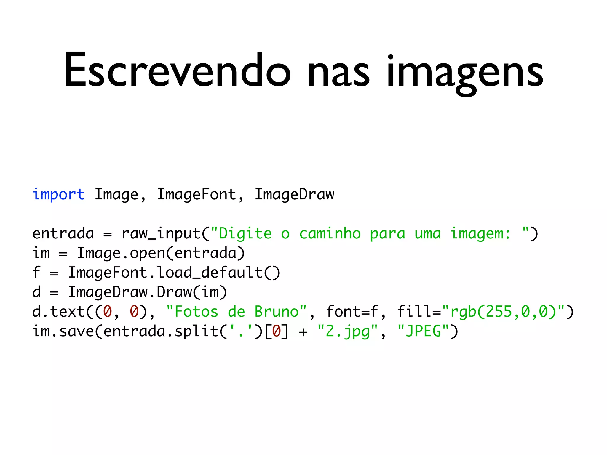 Escrevendo nas imagens

import Image, ImageFont, ImageDraw

entrada = raw_input("Digite o caminho para uma imagem: ")
im = Image.open(entrada)
f = ImageFont.load_default()
d = ImageDraw.Draw(im)
d.text((0, 0), "Fotos de Bruno", font=f, fill="rgb(255,0,0)")
im.save(entrada.split('.')[0] + "2.jpg", "JPEG")
 