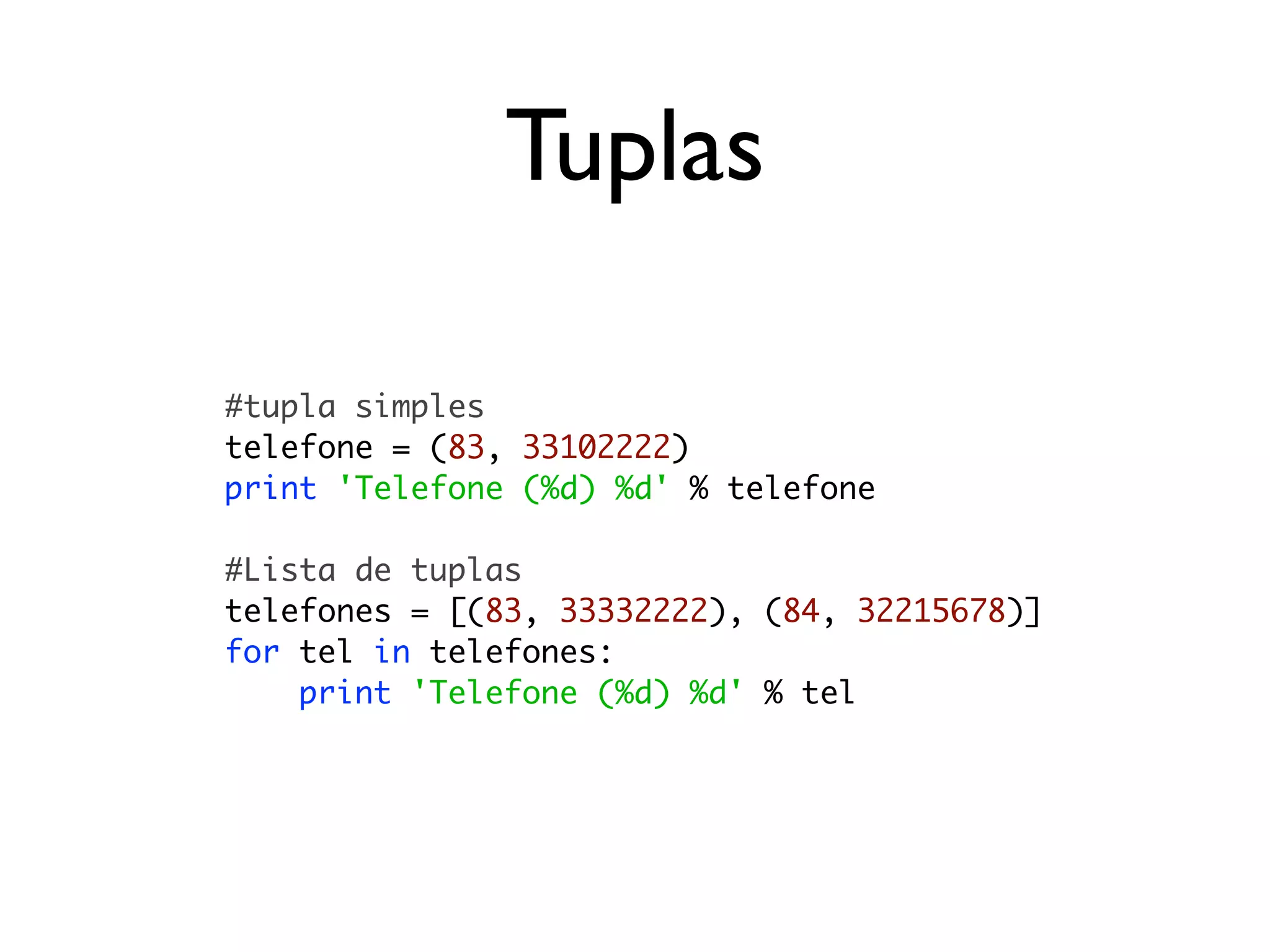 Tuplas

#tupla simples
telefone = (83, 33102222)
print 'Telefone (%d) %d' % telefone

#Lista de tuplas
telefones = [(83, 33332222), (84, 32215678)]
for tel in telefones:
    print 'Telefone (%d) %d' % tel
 