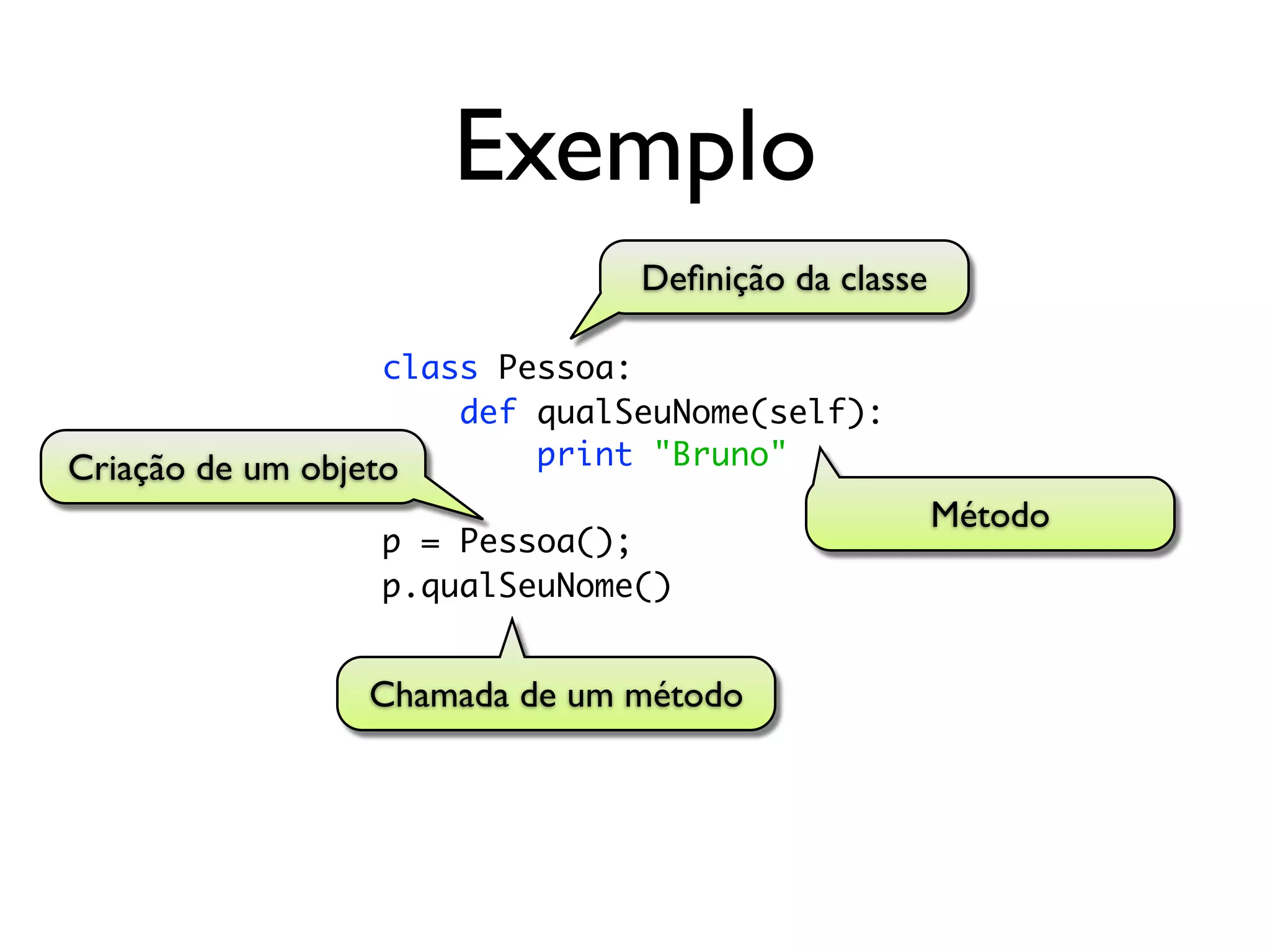 Exemplo
                               Deﬁnição da classe

                   class Pessoa:
                       def qualSeuNome(self):
Criação de um objeto       print "Bruno"
                                                    Método
                 p = Pessoa();
                 p.qualSeuNome()


                Chamada de um método
 