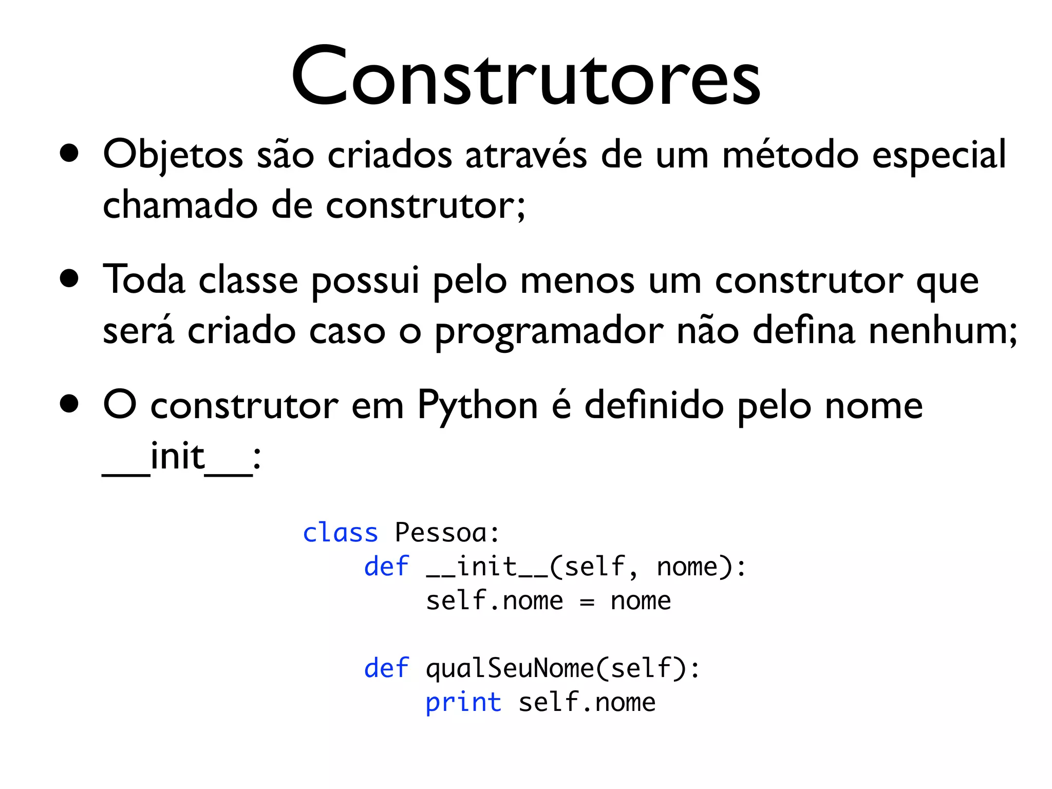 Construtores
• Objetos são criados através de um método especial
  chamado de construtor;
• Toda classe possui pelo menos um construtor que
  será criado caso o programador não deﬁna nenhum;
• O construtor em Python é deﬁnido pelo nome
  __init__:
              class Pessoa:
                  def __init__(self, nome):
                      self.nome = nome

                  def qualSeuNome(self):
                      print self.nome
 