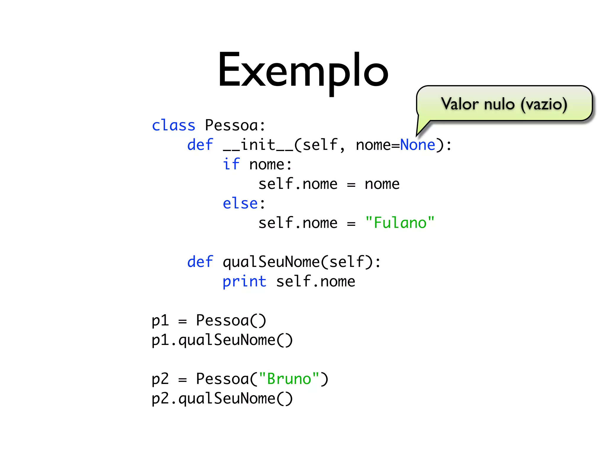 Exemplo                  Valor nulo (vazio)
class Pessoa:
    def __init__(self, nome=None):
        if nome:
            self.nome = nome
        else:
            self.nome = "Fulano"

    def qualSeuNome(self):
        print self.nome

p1 = Pessoa()
p1.qualSeuNome()

p2 = Pessoa("Bruno")
p2.qualSeuNome()
 