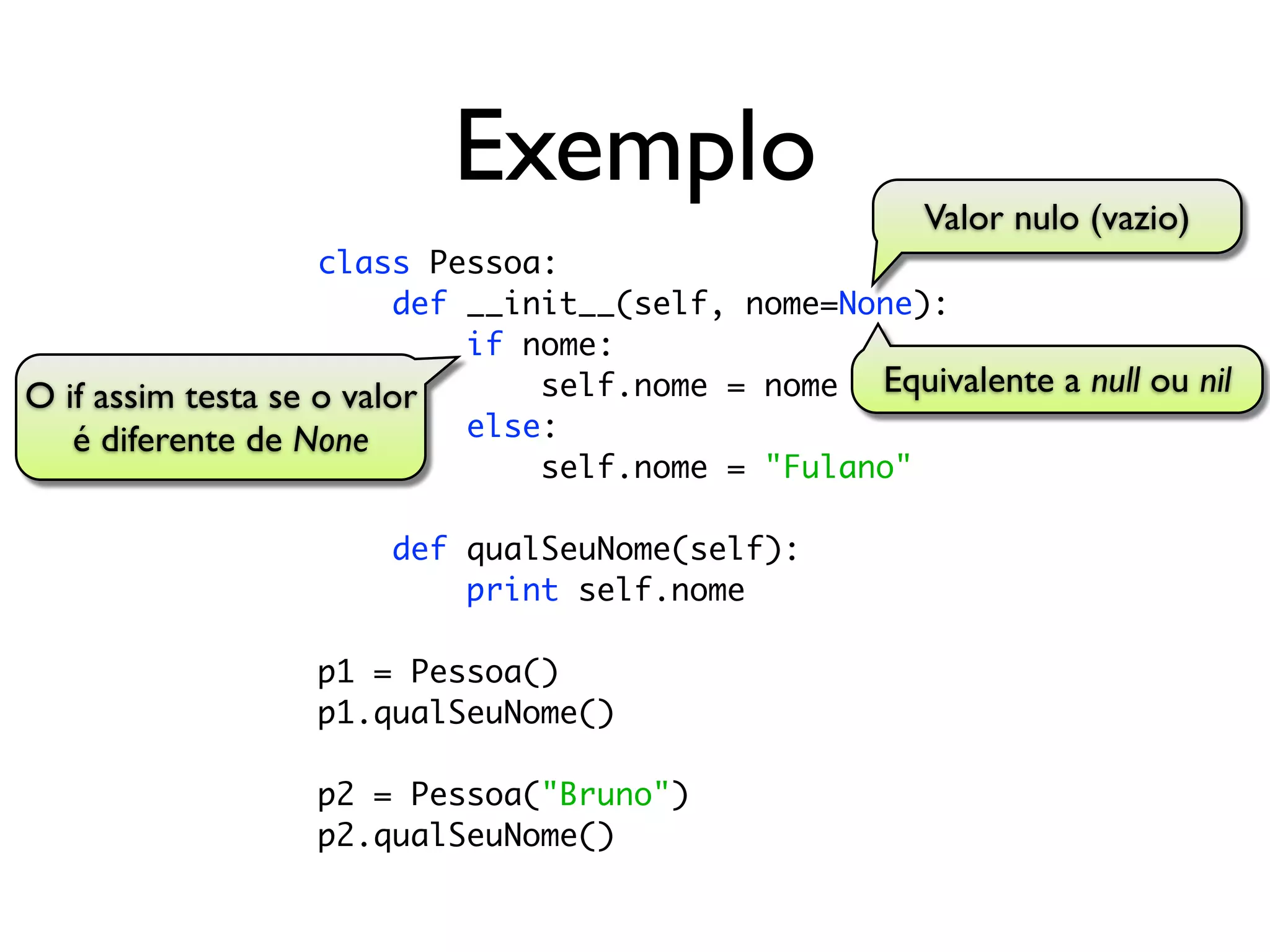 Exemplo                      Valor nulo (vazio)
                    class Pessoa:
                         def __init__(self, nome=None):
                             if nome:
O if assim testa se o valor      self.nome = nome Equivalente a null ou nil
   é diferente de None       else:
                                 self.nome = "Fulano"

                      def qualSeuNome(self):
                          print self.nome

                  p1 = Pessoa()
                  p1.qualSeuNome()

                  p2 = Pessoa("Bruno")
                  p2.qualSeuNome()
 