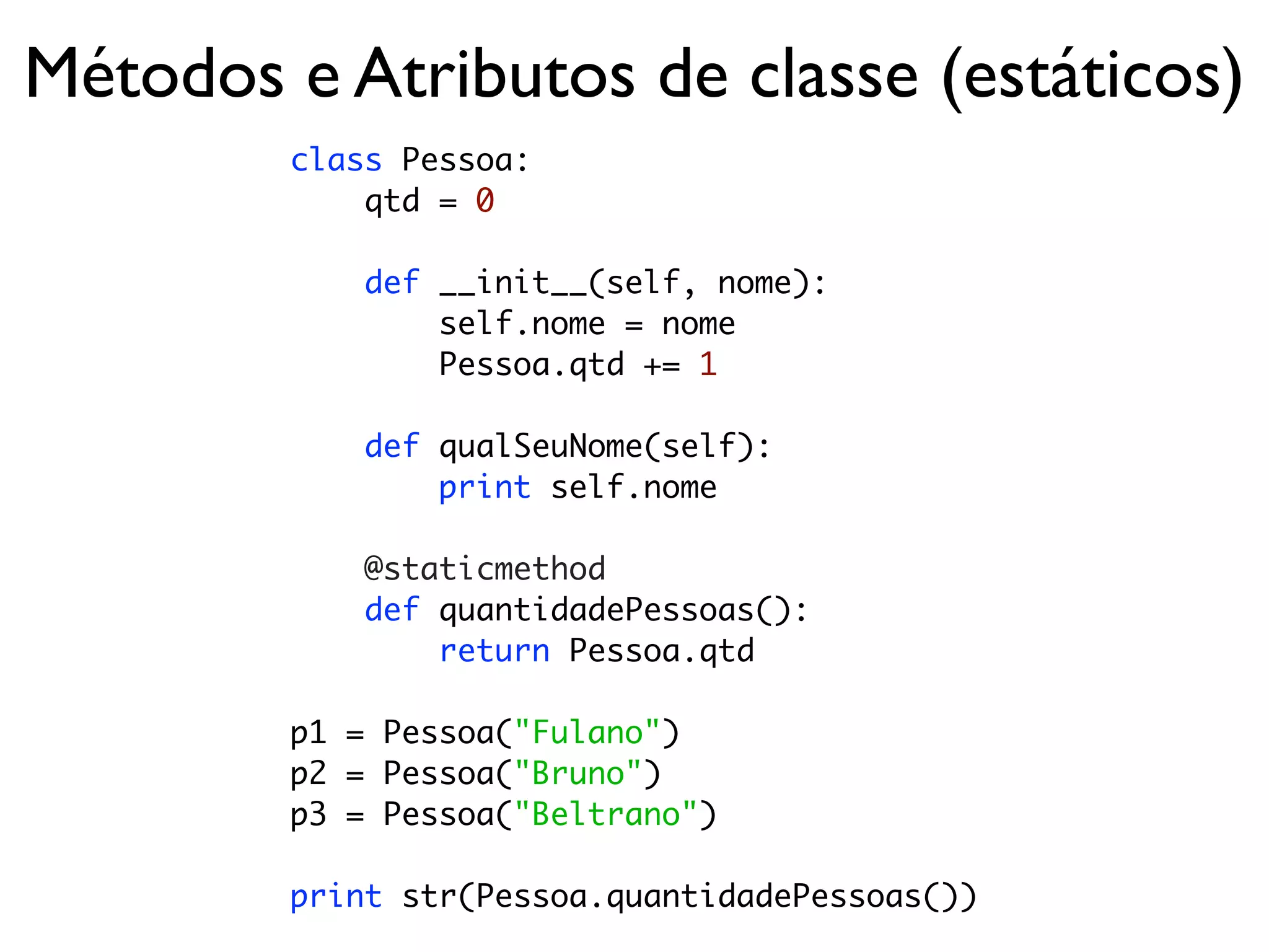 Métodos e Atributos de classe (estáticos)
        class Pessoa:
            qtd = 0

            def __init__(self, nome):
                self.nome = nome
                Pessoa.qtd += 1

            def qualSeuNome(self):
                print self.nome

            @staticmethod
            def quantidadePessoas():
                return Pessoa.qtd

        p1 = Pessoa("Fulano")
        p2 = Pessoa("Bruno")
        p3 = Pessoa("Beltrano")

        print str(Pessoa.quantidadePessoas())
 