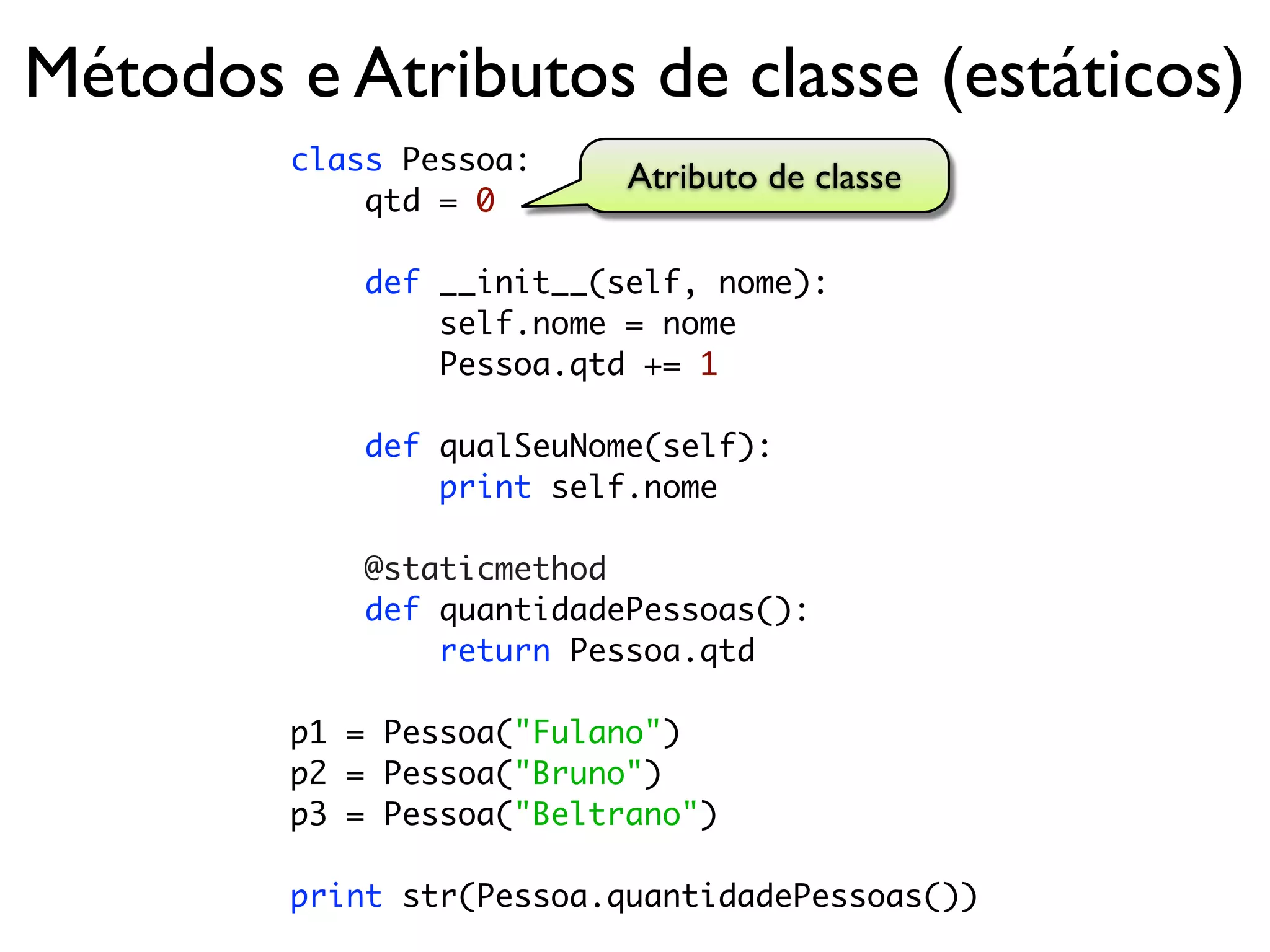 Métodos e Atributos de classe (estáticos)
        class Pessoa:
                          Atributo de classe
            qtd = 0

            def __init__(self, nome):
                self.nome = nome
                Pessoa.qtd += 1

            def qualSeuNome(self):
                print self.nome

            @staticmethod
            def quantidadePessoas():
                return Pessoa.qtd

        p1 = Pessoa("Fulano")
        p2 = Pessoa("Bruno")
        p3 = Pessoa("Beltrano")

        print str(Pessoa.quantidadePessoas())
 