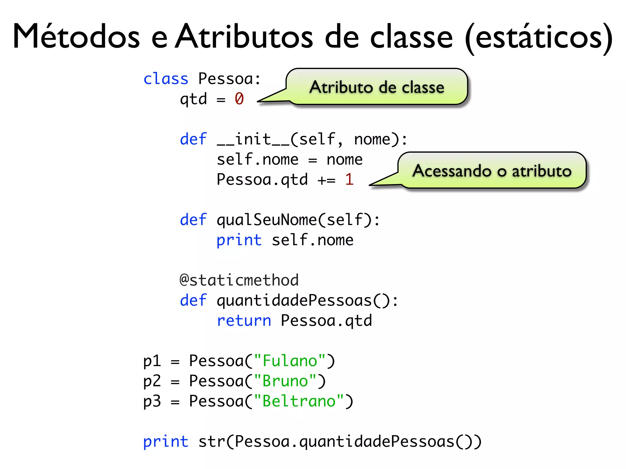 Métodos e Atributos de classe (estáticos)
        class Pessoa:
                           Atributo de classe
            qtd = 0

            def __init__(self, nome):
                self.nome = nome
                Pessoa.qtd += 1
                                      Acessando o atributo

            def qualSeuNome(self):
                print self.nome

            @staticmethod
            def quantidadePessoas():
                return Pessoa.qtd

        p1 = Pessoa("Fulano")
        p2 = Pessoa("Bruno")
        p3 = Pessoa("Beltrano")

        print str(Pessoa.quantidadePessoas())
 