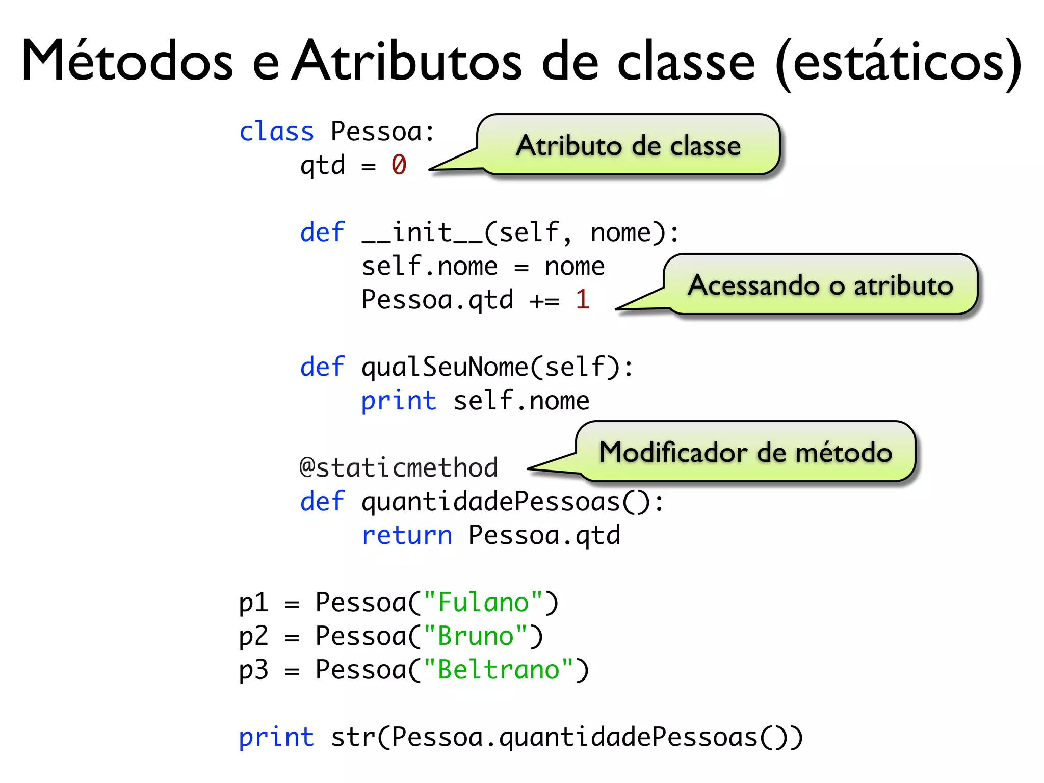Métodos e Atributos de classe (estáticos)
        class Pessoa:
                           Atributo de classe
            qtd = 0

            def __init__(self, nome):
                self.nome = nome
                Pessoa.qtd += 1
                                      Acessando o atributo

            def qualSeuNome(self):
                print self.nome

            @staticmethod
                                  Modiﬁcador de método
            def quantidadePessoas():
                return Pessoa.qtd

        p1 = Pessoa("Fulano")
        p2 = Pessoa("Bruno")
        p3 = Pessoa("Beltrano")

        print str(Pessoa.quantidadePessoas())
 
