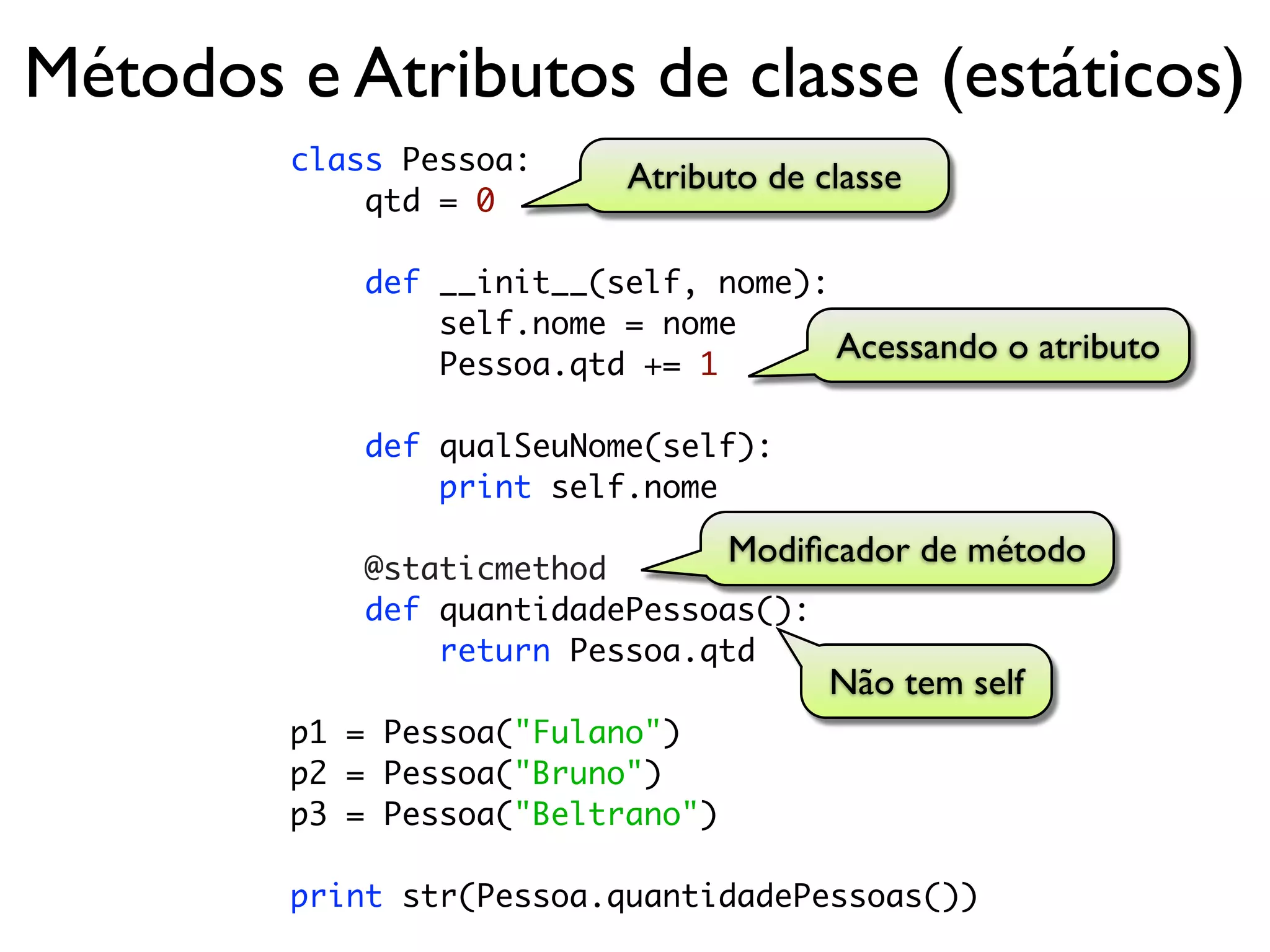 Métodos e Atributos de classe (estáticos)
        class Pessoa:
                           Atributo de classe
            qtd = 0

            def __init__(self, nome):
                self.nome = nome
                Pessoa.qtd += 1
                                      Acessando o atributo

            def qualSeuNome(self):
                print self.nome

            @staticmethod
                                  Modiﬁcador de método
            def quantidadePessoas():
                return Pessoa.qtd
                                        Não tem self
        p1 = Pessoa("Fulano")
        p2 = Pessoa("Bruno")
        p3 = Pessoa("Beltrano")

        print str(Pessoa.quantidadePessoas())
 