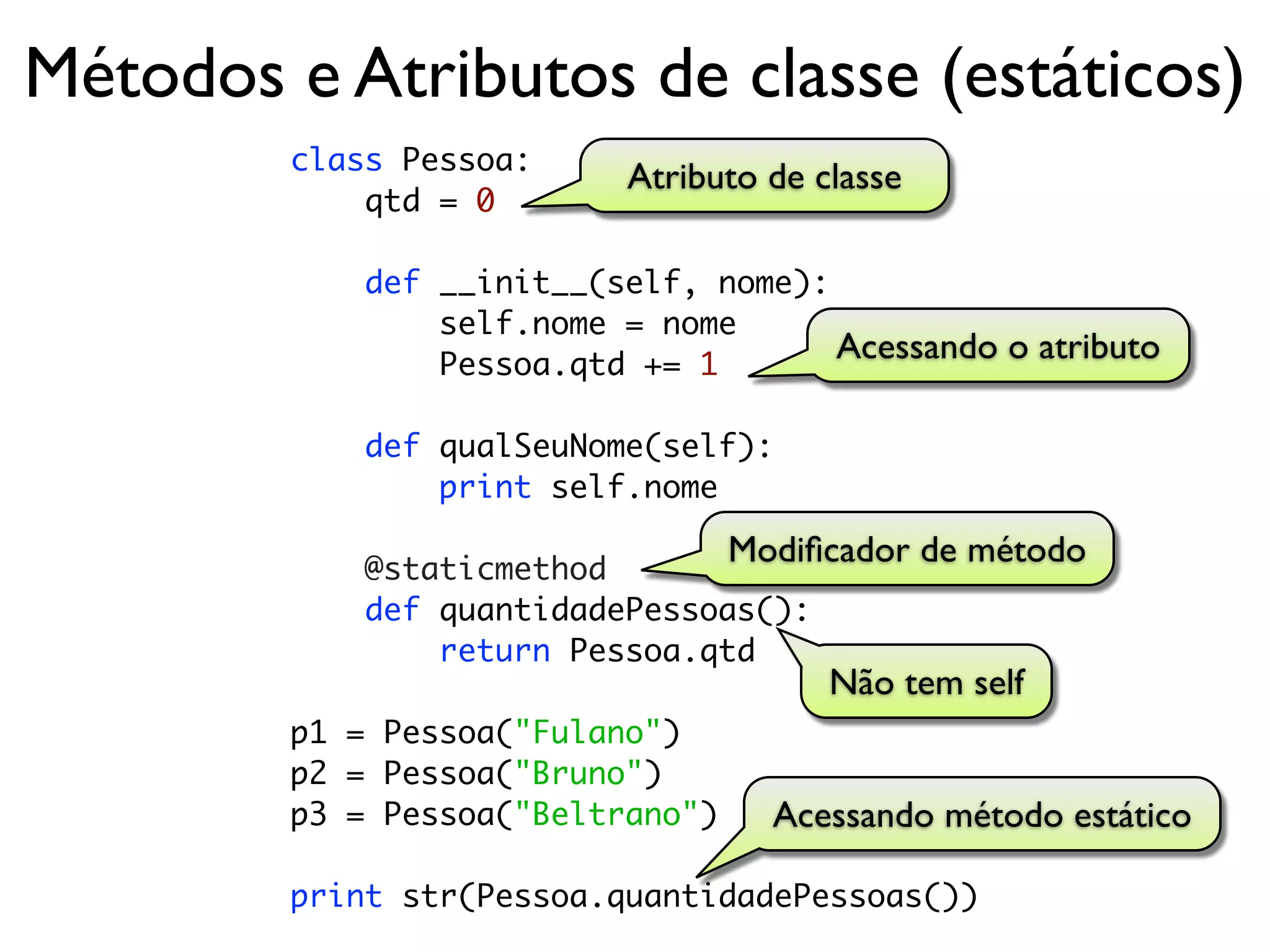 Métodos e Atributos de classe (estáticos)
        class Pessoa:
                           Atributo de classe
            qtd = 0

            def __init__(self, nome):
                self.nome = nome
                Pessoa.qtd += 1
                                      Acessando o atributo

            def qualSeuNome(self):
                print self.nome

            @staticmethod
                                  Modiﬁcador de método
            def quantidadePessoas():
                return Pessoa.qtd
                                        Não tem self
        p1 = Pessoa("Fulano")
        p2 = Pessoa("Bruno")
        p3 = Pessoa("Beltrano")     Acessando método estático

        print str(Pessoa.quantidadePessoas())
 