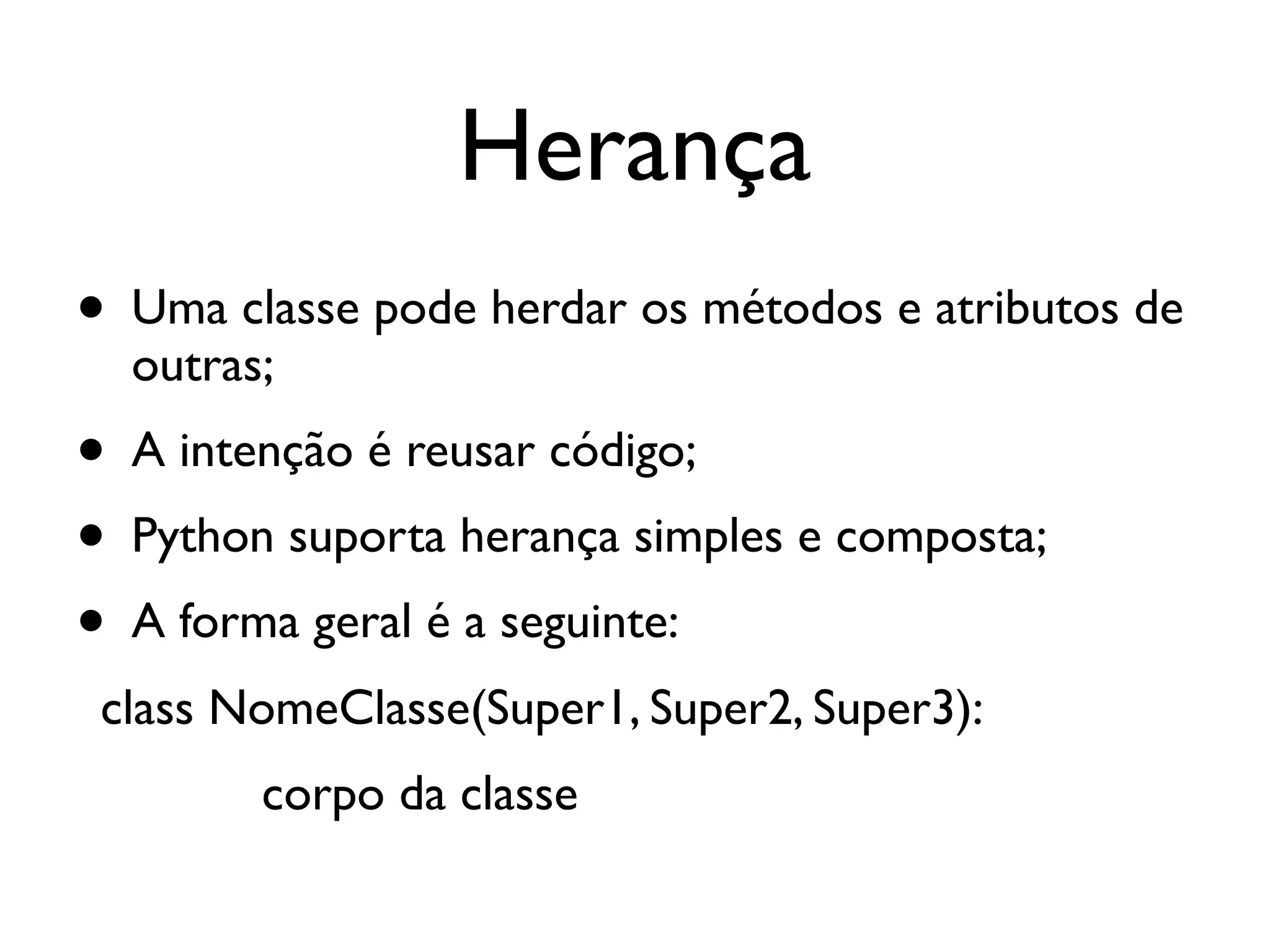 Herança
• Uma classe pode herdar os métodos e atributos de
  outras;
• A intenção é reusar código;
• Python suporta herança simples e composta;
• A forma geral é a seguinte:
 class NomeClasse(Super1, Super2, Super3):
        corpo da classe
 