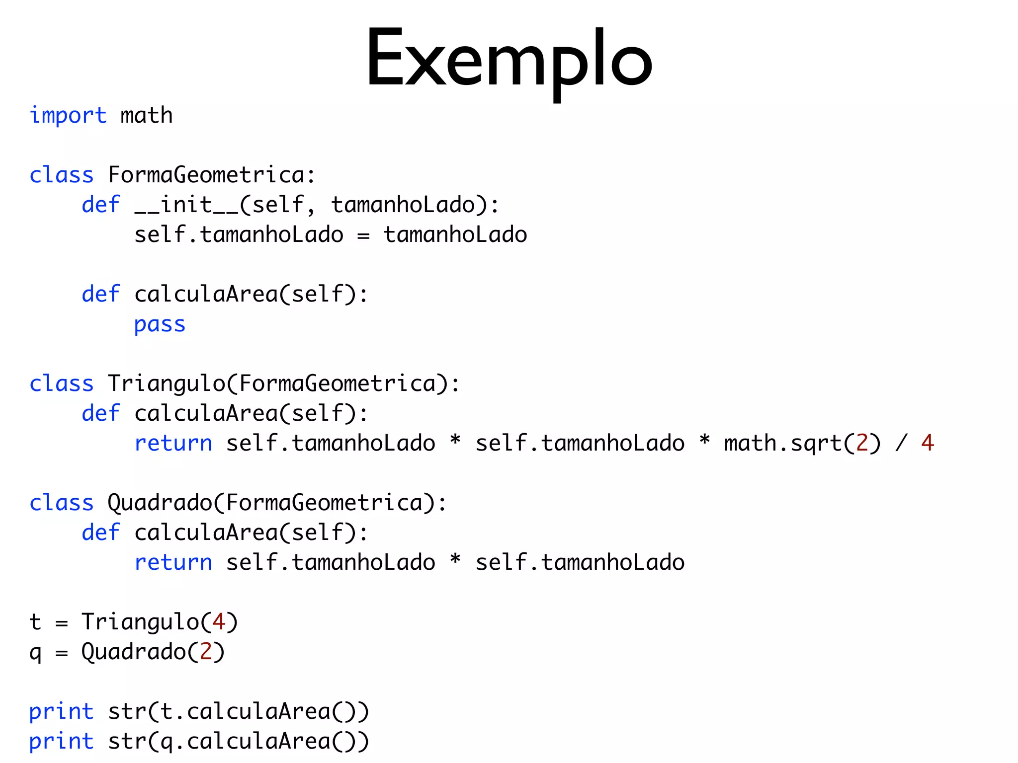 import math
                         Exemplo
class FormaGeometrica:
    def __init__(self, tamanhoLado):
        self.tamanhoLado = tamanhoLado

    def calculaArea(self):
        pass

class Triangulo(FormaGeometrica):
    def calculaArea(self):
        return self.tamanhoLado * self.tamanhoLado * math.sqrt(2) / 4

class Quadrado(FormaGeometrica):
    def calculaArea(self):
        return self.tamanhoLado * self.tamanhoLado

t = Triangulo(4)
q = Quadrado(2)

print str(t.calculaArea())
print str(q.calculaArea())
 