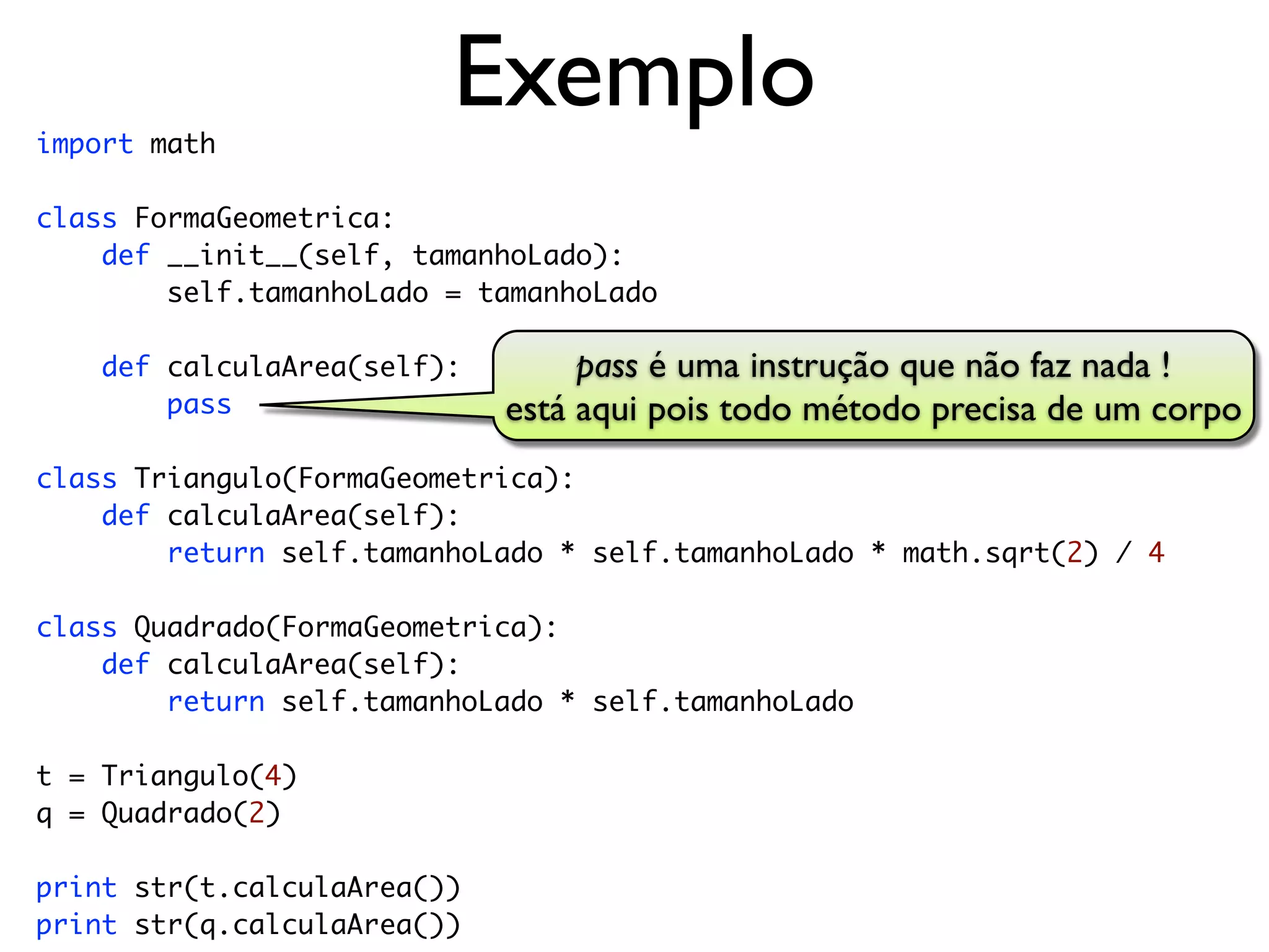 import math
                         Exemplo
class FormaGeometrica:
    def __init__(self, tamanhoLado):
        self.tamanhoLado = tamanhoLado

    def calculaArea(self):        pass é uma instrução que não faz nada !
        pass                 está aqui pois todo método precisa de um corpo
class Triangulo(FormaGeometrica):
    def calculaArea(self):
        return self.tamanhoLado * self.tamanhoLado * math.sqrt(2) / 4

class Quadrado(FormaGeometrica):
    def calculaArea(self):
        return self.tamanhoLado * self.tamanhoLado

t = Triangulo(4)
q = Quadrado(2)

print str(t.calculaArea())
print str(q.calculaArea())
 