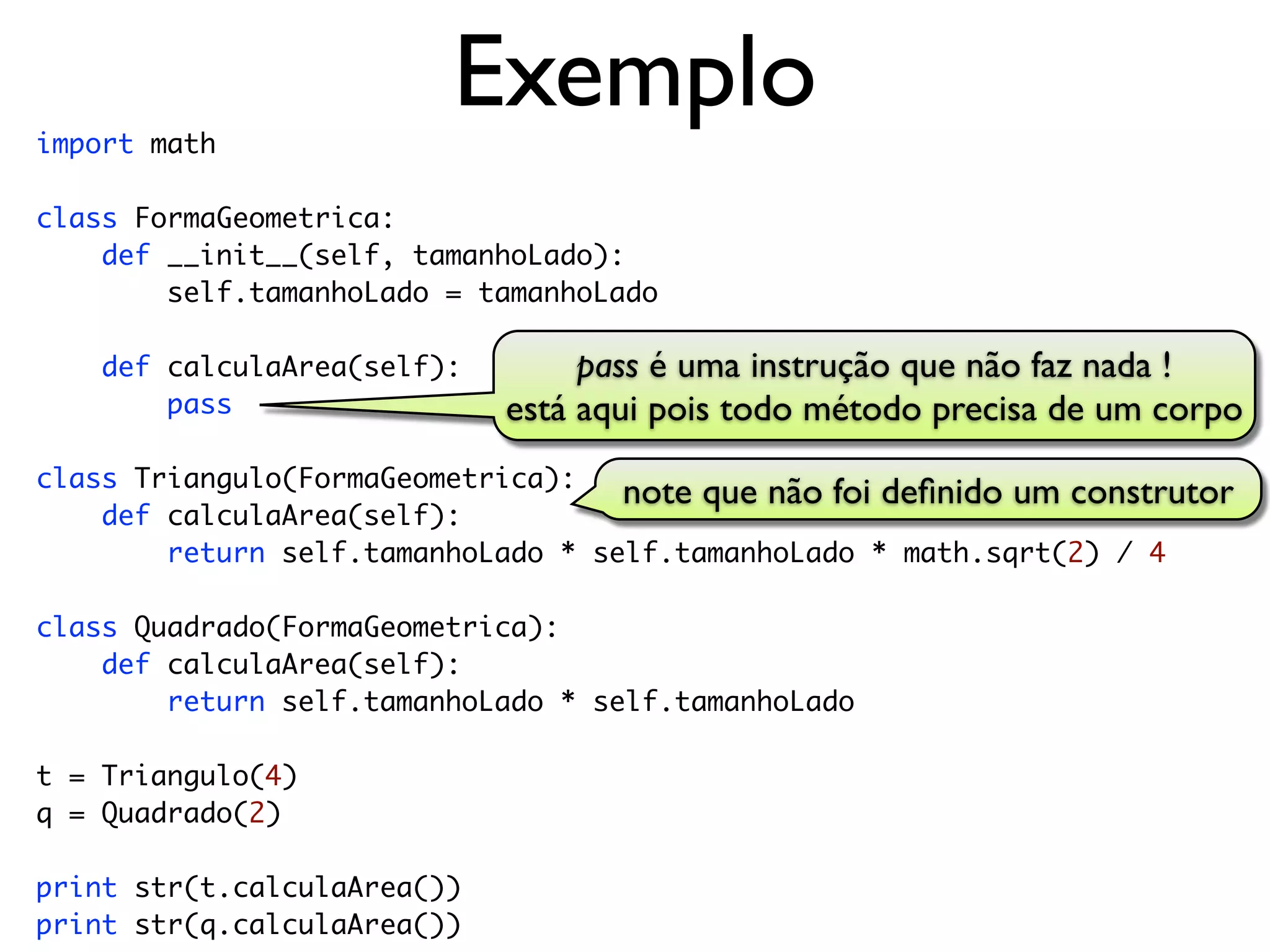 import math
                         Exemplo
class FormaGeometrica:
    def __init__(self, tamanhoLado):
        self.tamanhoLado = tamanhoLado

    def calculaArea(self):        pass é uma instrução que não faz nada !
        pass                 está aqui pois todo método precisa de um corpo
class Triangulo(FormaGeometrica):
                                    note que não foi deﬁnido um construtor
    def calculaArea(self):
        return self.tamanhoLado * self.tamanhoLado * math.sqrt(2) / 4

class Quadrado(FormaGeometrica):
    def calculaArea(self):
        return self.tamanhoLado * self.tamanhoLado

t = Triangulo(4)
q = Quadrado(2)

print str(t.calculaArea())
print str(q.calculaArea())
 