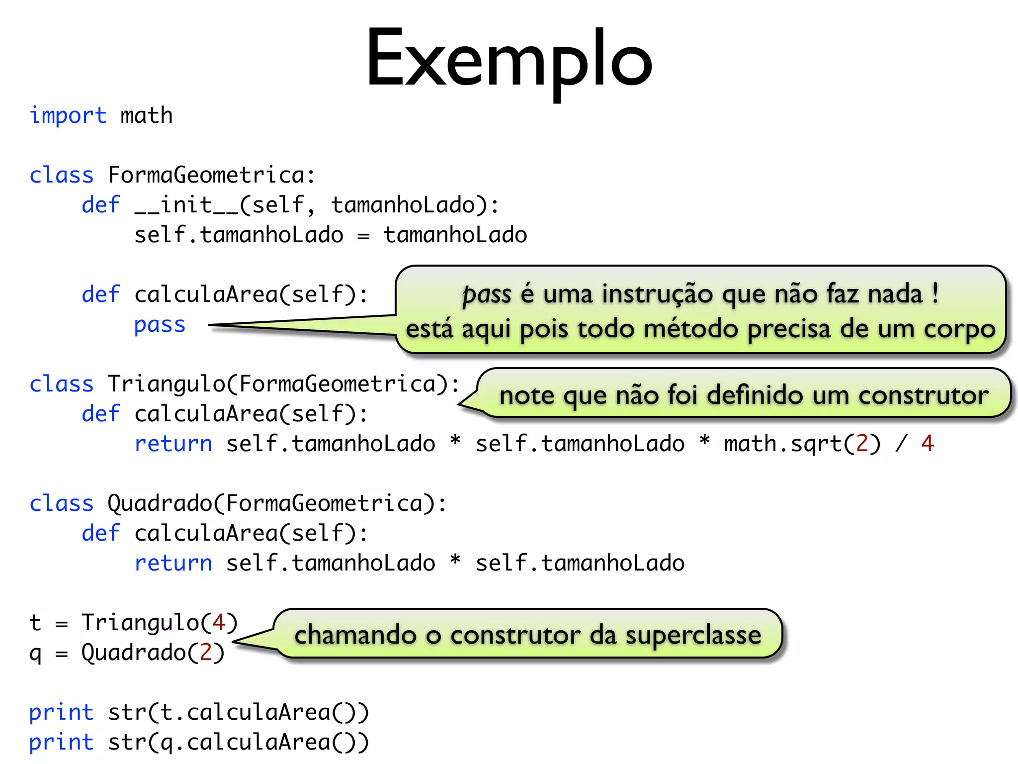 import math
                         Exemplo
class FormaGeometrica:
    def __init__(self, tamanhoLado):
        self.tamanhoLado = tamanhoLado

    def calculaArea(self):        pass é uma instrução que não faz nada !
        pass                 está aqui pois todo método precisa de um corpo
class Triangulo(FormaGeometrica):
                                    note que não foi deﬁnido um construtor
    def calculaArea(self):
        return self.tamanhoLado * self.tamanhoLado * math.sqrt(2) / 4

class Quadrado(FormaGeometrica):
    def calculaArea(self):
        return self.tamanhoLado * self.tamanhoLado

t = Triangulo(4)
                    chamando o construtor da superclasse
q = Quadrado(2)

print str(t.calculaArea())
print str(q.calculaArea())
 