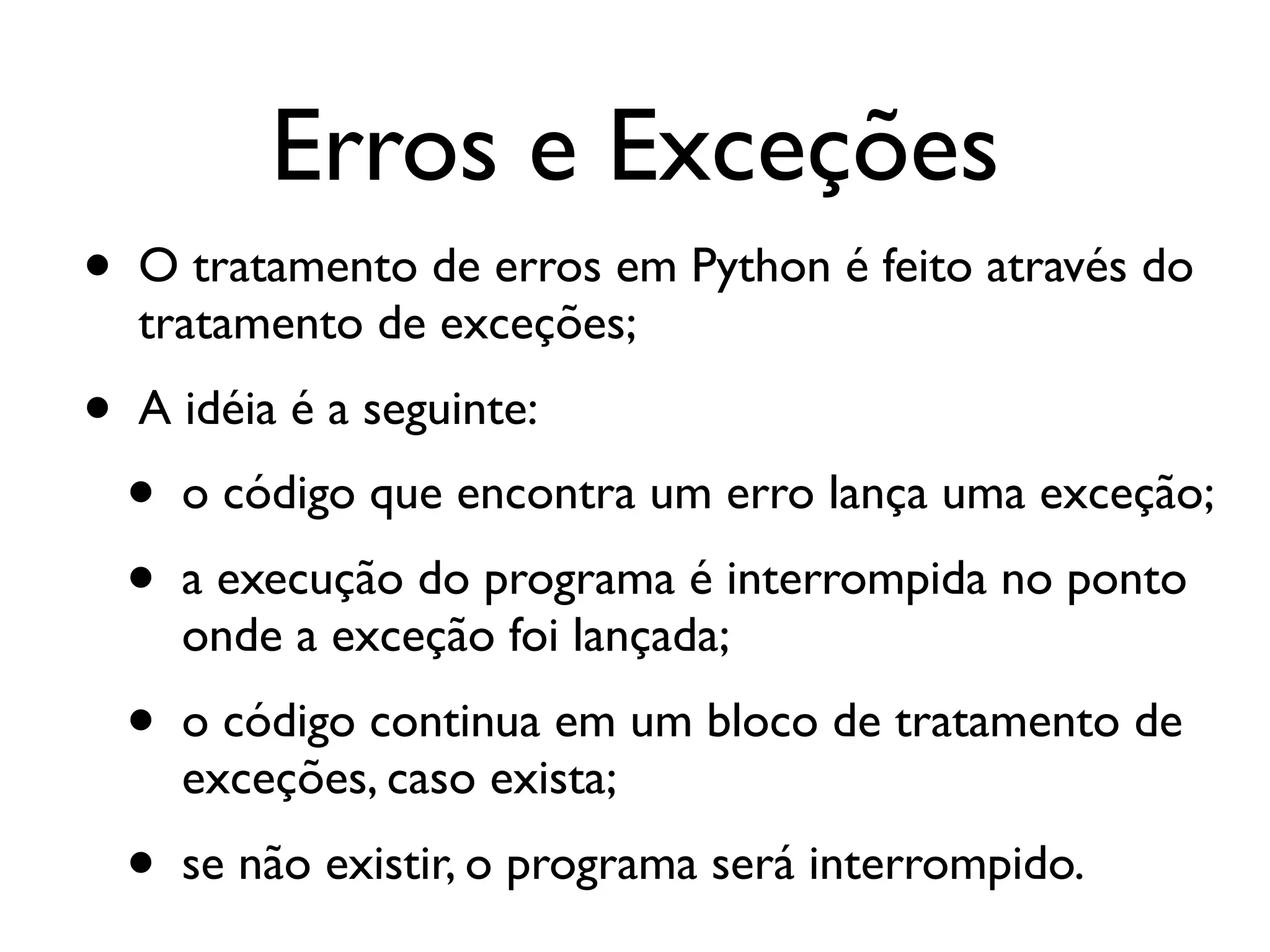Erros e Exceções
•   O tratamento de erros em Python é feito através do
    tratamento de exceções;
•   A idéia é a seguinte:
    •   o código que encontra um erro lança uma exceção;
    •   a execução do programa é interrompida no ponto
        onde a exceção foi lançada;
    •   o código continua em um bloco de tratamento de
        exceções, caso exista;
    •   se não existir, o programa será interrompido.
 