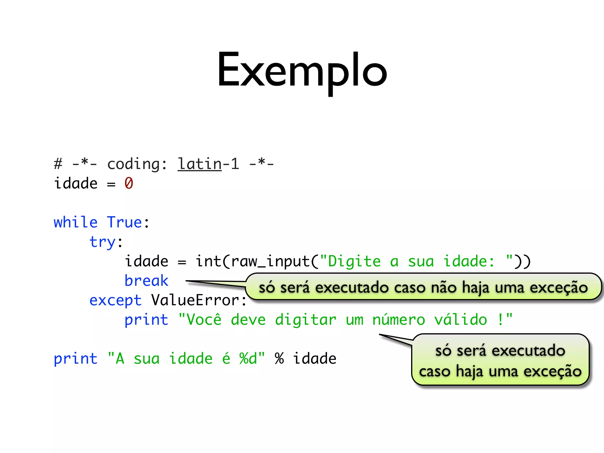 Exemplo
# -*- coding: latin-1 -*-
idade = 0

while True:
    try:
         idade = int(raw_input("Digite a sua idade: "))
         break          só será executado caso não haja uma exceção
    except ValueError:
         print "Você deve digitar um número válido !"

print "A sua idade é %d" % idade
                                               só será executado
                                             caso haja uma exceção
 
