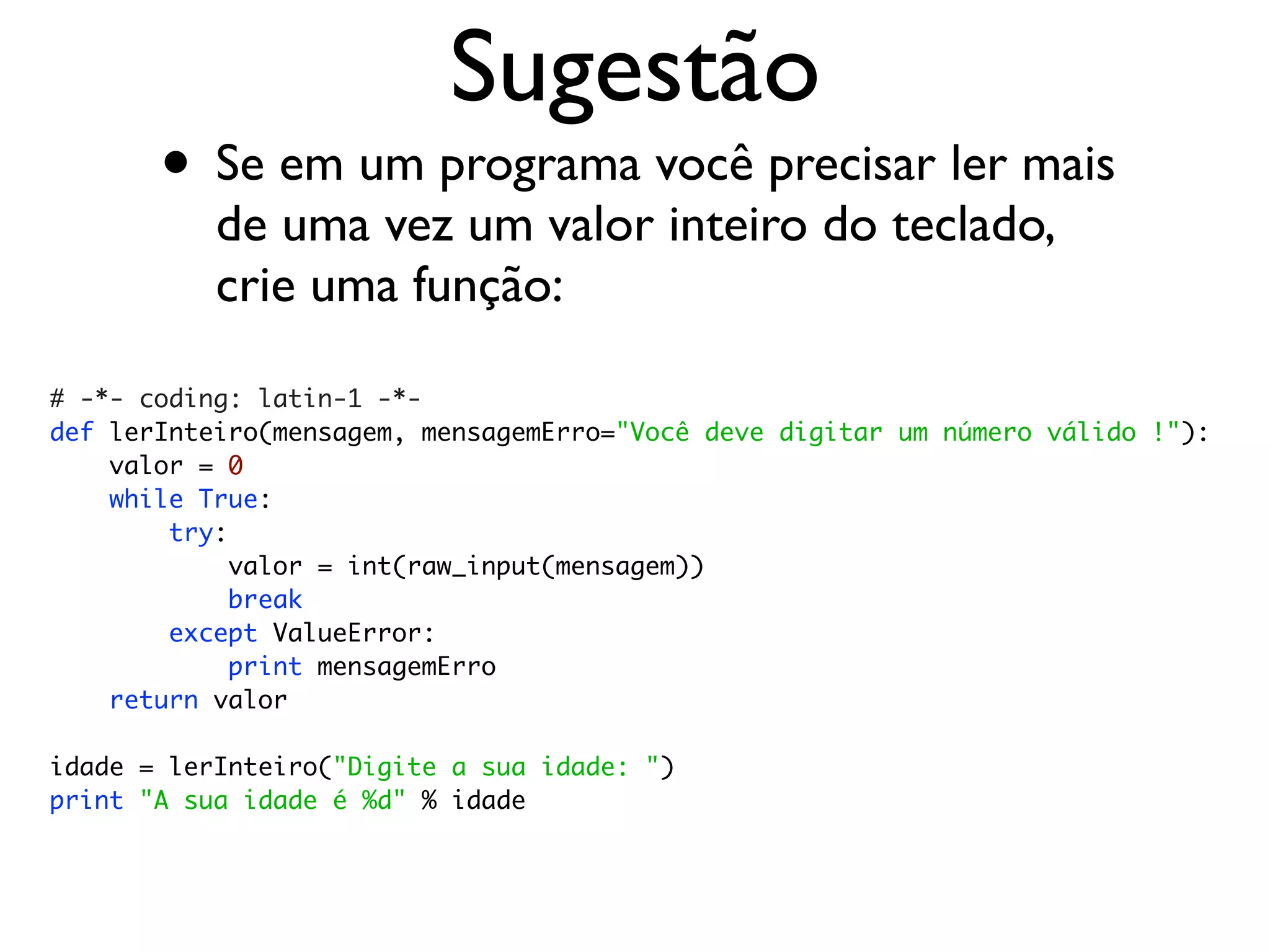 Sugestão
       • Se em um programa você precisar ler mais
           de uma vez um valor inteiro do teclado,
           crie uma função:

# -*- coding: latin-1 -*-
def lerInteiro(mensagem, mensagemErro="Você deve digitar um número válido !"):
    valor = 0
    while True:
        try:
             valor = int(raw_input(mensagem))
             break
        except ValueError:
             print mensagemErro
    return valor

idade = lerInteiro("Digite a sua idade: ")
print "A sua idade é %d" % idade
 